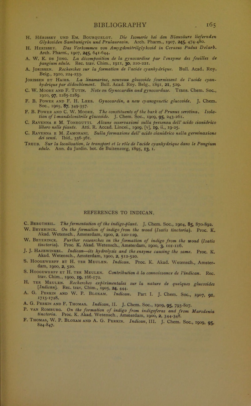H. H^rissey und Em. Bourquelot. Die Isomeric bei den Blausdure liefernden Glykosiden Sambunigrin und Prulaurasin. Arch. Pharm., 1907, 245, 474-48°. H. Herissey. Das Vorkommen von Amygdonitrilglykosid in Cerasus Padus Delarb. Arch. Pharm'., igo7, 245, 641-644. A. W. K. de Jong. La decomposition de la gynocardine par Venzyme des feuilles de pangium edule. Rec. trav. Chim., ign, 30, 220-221. A. Jorissen. Recherches sur la formation de I’acide cyanhydrique. Bull. Acad. Roy. Belg., igio, 224-233. Jorissen et Hairs. La linamarine, nouveau glucoside fournissent de I’acide cyan- hydrique par dedoublement. Bull. Acad. Roy. Belg., 1891, 21, 529. C. W. Moore and F. Tutin. Note on Gynocardin and gynocardase. Trans. Chem. Soc., 1910, 97, 1285-1289. F. B. Power and F. H. Lees. Gynocardin, a new cyanogenetic glucoside. J. Chem. Soc., 1905, 87, 349-357- F. B. Power and C. W. Moore. The constituents of the bark of Prunus serotina. Isola- tion of l-mandelonitrile glucoside. J. Chem. Soc., 1909, 95, 243-261. C. Ravenna e M. Tonegutti. Alcune osservazioni sulla presenza dell’ acido cianidrico libero nelle piante. Atti. R. Accad. Lincei., 1909, [v], 19, ii., 19-25. C. Ravenna e M. Zamorani. Sulla formazione dell' acido cianidrico nella germinazione dei sensi. Ibid., 356-361. Treub. Sur la localisation, le transport et le role de Vacide cyanhydrique dans le Pangium edule. Ann. du Jardin. bot. de Buitenzorg, 1895, 13, x. REFERENCES TO INDICAN. C. Bergtheil. The fermentation of the indigo-plant. J. Chem. Soc., 1904, 85, 870-892. W. Beyerinck. On the formation of indigo from the woad (Isatis tinctoria). Proc. K. Akad. Wetensch., Amsterdam, 1900, 2, 120-129. W. Beyerinck. Further researches on the formation of indigo from the woad (Isatis tinctoria). Proc. K. Akad. Wetensch., Amsterdam, 1900, 3, 101-1x6. J. J. Hazewinkel. Indican—its hydrolysis and the enzyme causing the same. Proc. K. Akad. Wetensch., Amsterdam, 1900, 2, 512-520. S. Hoogewerff et H. ter Meulen. Indican. Proc. K. Akad. Wetensch., Amster- dam, 1900, 2, 520. S. Hoogewerff et H. ter Meulen. Contribution a la connaissance de Vindican. Rec. trav. Chim., 1900, 19, 166-172. H. ter Meulen. Recherches experimentales sur la nature de quelques glucosides [Indican]. Rec. trav. Chim., 1905, 24, 444. A. G. Perkin and W. P. Bloxam. Indican. Part I. J. Chem. Soc., IQ07 01 17x5-1728. • v /. y*> A. G. Perkin and F. Thomas. Indican, II. J. Chem. Soc., xgog, 95, 793-807. P. van Romburg. On the formation of indigo from indigoferas and from Marsdenia tinctoria. Proc. K. Akad. Wetensch., Amsterdam, 1900, 2, 344-348. F. Thomas W. P. Bloxam and A. G. Perkin. Indican, III. J. Chem. Soc., 1909, 95,