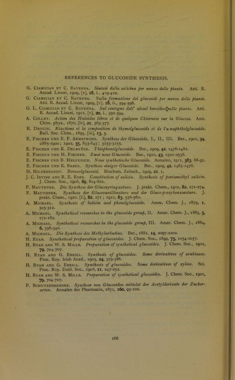 G. Ciamician et C. Ravenna. Sintesi della salicina per mezzo delle piante. Atti. R. Accad. Lincei, 1909, [v], 18, i., 419-422. G. Ciamician et C. Ravenna. Sulla formazione dei glucosidi per mezzo delle piante. Atti. R. Accad. Lincei, 1909, [v], 18, ii., 594-596. G. L. Ciamician et C. Ravenna. Sul contegno dell' alcool benzilicolnellc piante. Atti. R. Accad. Lincei, ign, [v], 20, i., 392-394. A. Colley. Action des Haloides libres et de quelques Chlorures sur la Glucose. Ann. Chim. phys., 1870, [ivj, 21, 363-377. R. Drouin. Reactions et la composition de thymolglucoside et de I’a-naphtholglucoside. Bull. Soc. Chim., 1895, [iii], 13, 5. E. Fischer und E. F. Armstrong. Synthese der Glucoside, I., II., III. Ber., 1901, 34, 2885-2900; 1902, 35, 833-843; 3153-3155- E. Fischer end K. Delbruck. Thiophenolglucoside. Ber., 1909, 42, 1476-1482. E. Fischfr und H. Fischer. Zteei neue Glucoside. Ber., 1910, 43, 2521-2536. E. Fischer und B. Helferich. Neue synthetische Glucoside. Annalen, 1911, 383 68-91. E. Fischer und K. Raske. Synthese einiger Glucoside. Ber., 1909, 42, 1465-1476. H. Hildebrandt. Borneolglucosid. Biochem. Zeitsch., 1909, 21, 1. J. C. Irvine and R. E. Rose. Constitution of salicin. Synthesis of pentamethyl salicin. J. Chem. Soc., 1906, 89, 814-822. F. Mauthner. Die Synthese der Glucosyringasdure. J. prakt. Chem., 1910, 82, 271-274. F. Mauthner. Synthese der Glucovanillinsdure und der Gluco-p-oxybenzoesdure. J. prakt. Chem., 1910, [ii], 82, 271 ; ign, 83, 556-560. A. Michael. Synthesis of helicin and phenolglucoside. Amer. Chem. J., 1879, 1, 305-312- A. Michael. Synthetical researches in the glucoside group, II. Amer. Chem. J., 1883, 5, 171-182. A. Michael. Synthetical researches in the glucoside group, III. Amer. Chem. J., 1884, 6, 336-34°’ A. Michael. Die Synthese des Methylarbutins. Ber., 1881, 14, 2097-2102. H. Ryan. Synthetical preparation of glucosides. J. Chem. Soc., 1899, 75t I054-I057- H. Ryan and W. S. Mills. Preparation of synthetical glucosides. J. Chem. Soc., 1901, 79. 704-7°7- H. Ryan and G. Ebrill. Synthesis of glucosides. Some derivatives of arabinose. Proc. Roy. Irish Acad., 1903, 24, 379-386- H. Ryan and G. Ebrill. Synthesis of glucosides. Some derivatives of xylose. Sci. Proc. Roy. Dubl. Soc., 1908, ii, 247-252. H. Ryan and W. S. Mills. Preparation of synthetical glucosides. J. Chem. Soc., 1901, 79, 704-707- P. Schutzenberger. Synthese von Glucosidcn mittelst der Acetylderivate der Zucker- arten. Annalen der Pharmacie, 1871, 160, 95-100.