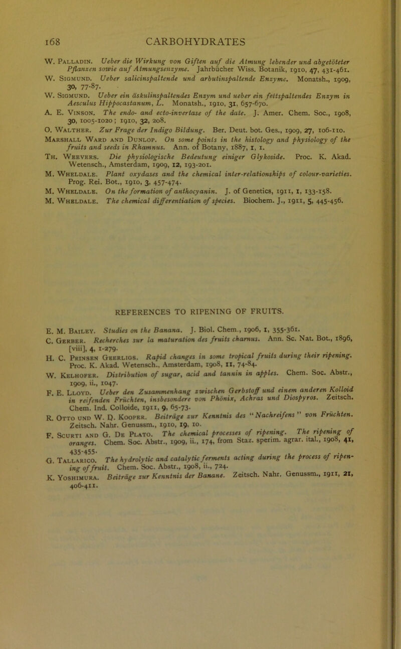 W. Palladin. Ueber die Wirkung von Giften auf die Atmung lebender und abgetbteier Pflansen sowie auf Atmungsenzyme. Jahrbiicher Wiss. Botanik, 1910, 47, 431-461. W. Sigmund. Ueber salicinspaltende und arbutinspaltende Enzyme. Monatsh., igog, 30, 77-87- W. Sigmund. Ueber ein dskulinspaltendes Enzym und ueber ein fettspaltendes Enzym in Aesculus Hippocastanum, L. Monatsh., 1910, 31, 657-670. A. E. Vinson. The endo- and ecto-invertase of the date. J. Amer. Chem. Soc., 1908, 30, 1005-X020 ; 1910, 32, 208. O. Walthkr. Zur Frage der Indigo Bilduttg. Ber. Deut. hot. Ges., 1909, 27, 106-110. Marshall Ward and Dunlop. On some points in the histology and physiology of the fruits and seeds in Rhamnus. Ann. of Botany, 1887, 1, 1. Th. Weevers. Die physiologische Bedeutung einiger Glykoside. Proc. K. Akad. Wetensch., Amsterdam, 1909, 12, 193-201. M. Wheldale. Plant oxydases and the chemical inter-relationships of colour-varieties. Prog. Rei. Bot., 1910, 3, 457-474. M. Wheldale. On the formation of anthocyanin. J. of Genetics, 1911, I, 133-158. M. Wheldale. The chemical differentiation of species. Biochem. J., 1911, 5- 445-456. REFERENCES TO RIPENING OF FRUITS. E. M. Bailey. Studies on the Banana. J. Biol. Chem., 1906, 1, 355-361. C. Gerber. Recherches sur la maturation des fruits chamus. Ann. Sc. Nat. Bot., 1896, [viii], 4. 1’279- H. C. Prinsen Gberligs. Rapid changes in some tropical fruits during their ripening. Proc. K. Akad. Wetensch., Amsterdam, 1908, II, 74'84- W. Kelhofer. Distribution of sugar, acid and tannin in apples. Chem. Soc. Abstr., 1909, ii., 1047. F. E. Lloyd. Ueber den Zusammenhang zvuischen Gerbstoff und einem anderen Kolloid in reifenden Friichten, insbesondere von Phdnix, Achras und Diospyros. Zeitsch. Chem. Ind. Colloide, 1911, 9, 65-73. R. Otto und W. Q. Koopbr. Beitrdgt zur Kenntnis des “ Nachreifens ” von Friichten. Zeitsch. Nahr. Genussm., 1910, 19, 10. F Scurti and G. De Plato. The chemical processes of ripening. The ripening of oranges. Chem. Soc. Abstr., 1909, ii., 174. from Staz- sperim. agrar. ital., 1908, 41, G. Tall^rico. The hydrolytic and catalytic ferments acting during the process of ripen- ing of fruit. Chem. Soc. Abstr., 1908, ii., 724. K. Yoshimura. Beitrdge zur Kenntnis der Banane. Zeitsch. Nahr. Genussm., 1911, 21, 406-411.