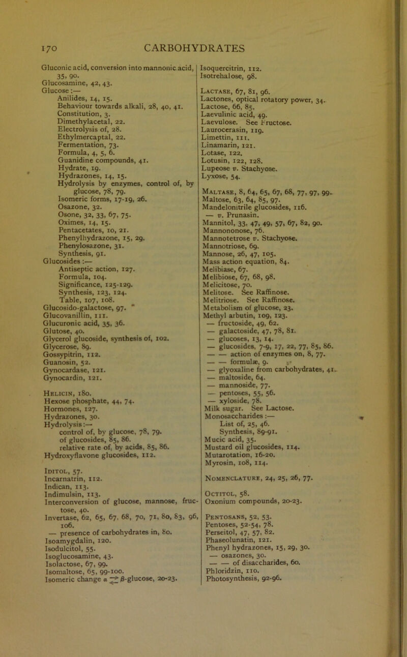 Gluconic acid, conversion into mannonic.acid, 35. Qo. Glucosamine, 42, 43. Glucose:— Anilides, 14, 15. Behaviour towards alkali, 28, 40, 41. Constitution, 3. Dimethylacetal, 22. Electrolysis of, 28. Ethylmercaptal, 22. Fermentation, 73. Formula, 4, 5, 6. Guanidine compounds, 41. Hydrate, 19. Hydrazones, 14, 15. Hydrolysis by enzymes, control of, by glucose, 78, 79. Isomeric forms, 17-19, 26. Osazone, 32. Osone, 32, 33, 67, 75. Oximes, 14, 15. Pentacetates, 10, 21. Phenylhydrazone, 15, 29. Phenylosazone, 31. Synthesis, 91. Glucosides :— Antiseptic action, 127. Formula, 104. Significance, 125-129. Synthesis, 123, 124. Table, 107, 108. Glucosido-galactose, 97. Glucovanillin, ill. Glucuronic acid, 35, 36. Glutose, 40. Glycerol glucoside, synthesis of, 102. Glycerose, 89. Gossypitrin, 112. Guanosin, 52. Gynocardase, 121. Gynocardin, 121. Helicin, 180. Hexose phosphate, 44, 74. Hormones, 127. Hydrazones, 30. Hydrolysis:— control of, by glucose, 78, 79. of glucosides, 85, 86. relative rate of, by acids, 85, 86. Hydroxyflavone glucosides, 112. Iditol, 57. Incarnatrin, 112. Indican, 113. Indimulsin, 113. Interconversion of glucose, mannose, fruc- tose, 40. Invertase, 62, 65, 67. 68, 70, 71, 80, 83, 96, 106. — presence of carbohydrates in, 80. Isoamygdalin, 120. Isodulcitol, 55. Isoglucosamine, 43. Isolactose, 67, 99. Isomaltose, 65, 99-100. Isomeric change a ^ 0-glucose, 20-23. Isoquercitrin, 112. Isotrehalose, 98. Lactase, 67, 81, g6. Lactones, optical rotatory power, 34. Lactose, 66, 85. Laevulinic acid, 49. Laevulose. See Fructose. Laurocerasin, ng. Limettin, 111. Linamarin, 121. Lotase, 122. Lotusin, 122, 128. Lupeose v. Stachyose. Lyxose, 54. Maltase, 8, 64, 65, 67, 68, 77, 97, 99. Maltose, 63, 64, 85, 97. Mandelomtxile glucosides, 116. — v. Prunasin. Mannitol, 33, 47, 49, 57, 67, 82, 90. Mannononose, 76. Mannotetrose v. Stachyose. Mannotriose, 69. Mannose, 26, 47, 105. Mass action equation, 84. Melibiase, 67. Melibiose, 67, 68, 98. Melicitose, 70. Melitose. See Raffinose. Melitriose. See Raffinose. Metabolism of glucose, 23. Methyl arbutin, 109, 123. — fructoside, 49, 62. — galactoside, 47, 78, 81. — glucoses, 13, 14. — glucosides, 7-9, 17, 22, 77, 85, 86. action of enzymes on, 8, 77. formulae, 9. sr — glyoxaline from carbohydrates, 41- — maltoside, 64. — mannoside, 77. — pentoses, 55, 56. — xyloside, 78. Milk sugar. See Lactose. Monosaccharides:— List of, 25, 46. Synthesis, 89-91. Mucic acid, 35. Mustard oil glucosides, 114. Mutarotation, 16-20. Myrosin, 108, 114. Nomenclature, 24, 25, 26, 77. Octitol, 58. Oxonium compounds, 20-23. Pentosans, 52, 53. Pentoses, 52-54, 78. Perseitol, 47, 57, 82. Phaseolunatin, 121. Phenyl hydrazones, 15, 29, 30. — osazones, 30. of disaccharides, 60. Phloridzin, no. Photosynthesis, 92-96.