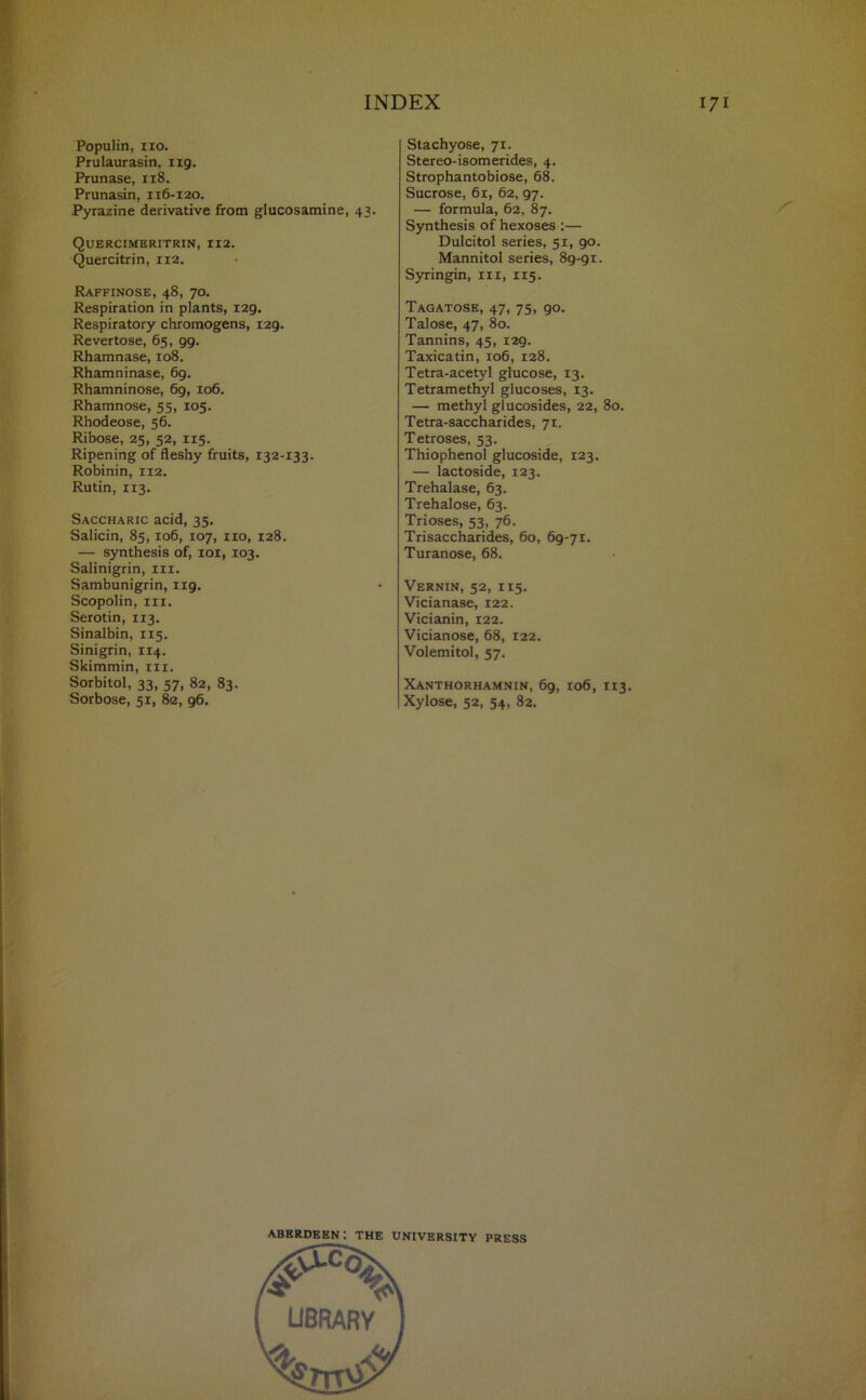 Populin, no. Prulaurasin, ng. Prunase, 118. Prunasin, 116-120. Pyrazine derivative from glucosamine, 43. Quercimeritrin, 112. Quercitrin, 112. Raffinose, 48, 70. Respiration in plants, 129. Respiratory chromogens, 129. Revertose, 65, 99. Rhamnase, 108. Rhamninase, 69. Rhamninose, 6g, 106. Rhamnose, 55, 105. Rhodeose, 56. Ribose, 25, 52, 115. Ripening of fleshy fruits, 132-133. Robinin, 112. Rutin, 113. Saccharic acid, 35. Salicin, 85, 106, 107, no, 128. — synthesis of, ioi, 103. Salinigrin, in. Sambunigrin, 1x9. Scopolin, in. Serotin, 113. Sinalbin, 115. Sinigrin, 114. Skimmin, in. Sorbitol, 33, 57, 82, 83. Sorbose, 51, 82, 96. Stachyose, 71. Stereo-isomerides, 4. Strophantobiose, 68. Sucrose, 61, 62, 97. — formula, 62, 87. Synthesis of hexoses :— Dulcitol series, 51, 90. Mannitol series, 89-9 x. Syringin, in, 115. Tagatose, 47, 75, 90. Talose, 47, 80. Tannins, 45, 129. Taxicatin, 106, 128. Tetra-acetyl glucose, 13. Tetramethyl glucoses, 13. — methyl glucosides, 22, 80. Tetra-saccharides, 71. Tetroses, 53. Thiophenol glucoside, 123. — lactoside, 123. Trehalase, 63. Trehalose, 63. Trioses, 53, 76. Trisaccharides, 60, 69-71. Turanose, 68. Vernin, 52, 115. Vicianase, 122. Vicianin, 122. Vicianose, 68, 122. Volemitol, 57. Xanthorhamnin, 69, 106, 113. Xylose, 52, 54, 82. Aberdeen: the university press