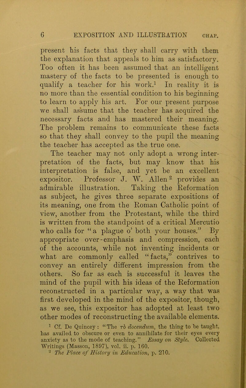 present his facts that they shall carry with them the explanation that appeals to him as satisfactory. Too often it has been assumed that an intelligent mastery of the facts to be presented is enough to qualify a teacher for his work.1 In reality it is no more than the essential condition to his beginning to learn to apply his art. For our present purpose we shall assume that the teacher has acquired the necessary facts and has mastered their meaning. The problem remains to communicate these facts so that they shall convey to the pupil the meaning the teacher has accepted as the true one. The teacher may not only adopt a wrong inter- pretation of the facts, but may know that his interpretation is false, and yet be an excellent expositor. Professor J. W. Allen2 provides an admirable illustration. Taking the Reformation as subject, he gives three separate expositions of its meaning, one from the Roman Catholic point of view, another from the Protestant, while the third is written from the standpoint of a critical Mercutio who calls for “ a plague o’ both your houses.” By appropriate over - emphasis and compression, each of the accounts, while not inventing incidents or what are commonly called “ facts,” contrives to convey an entirely different impression from the others. So far as each is successful it leaves the mind of the pupil with his ideas of the Reformation reconstructed in a particular way, a way that was first developed in the mind of the expositor, though, as we see, this expositor has adopted at least two other modes of reconstructing the available elements. 1 Cf. De Quincey : “ The rb docendum, the thing to he taught, has availed to obscure or even to annihilate for their eyes every anxiety as to the mode of teaching. ” Essay on Style. Collected Writings (Masson, 1897), vol. ii. p. 160.