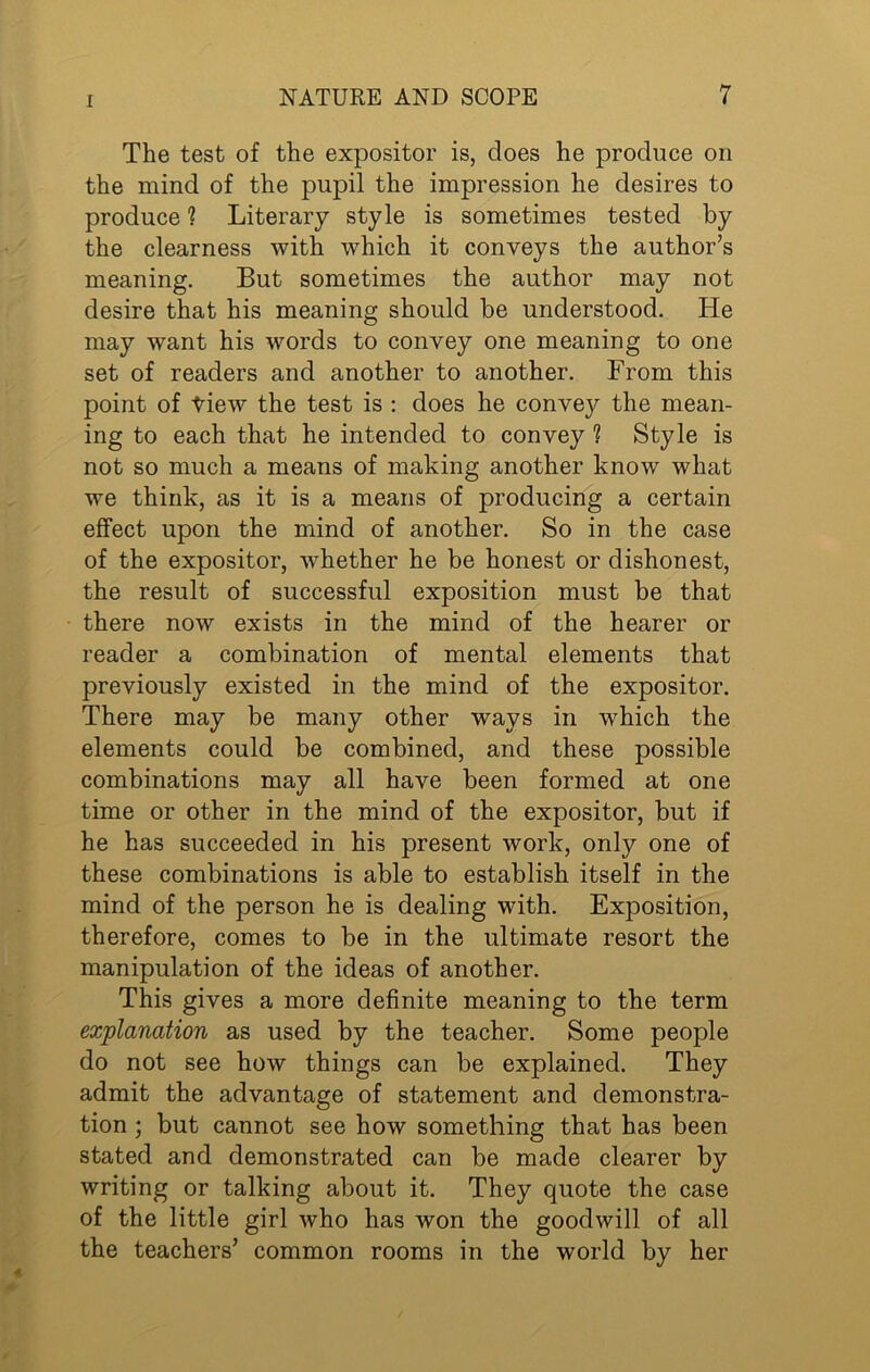 The test of the expositor is, does he produce on the mind of the pupil the impression he desires to produce 1 Literary style is sometimes tested by the clearness with which it conveys the author’s meaning. But sometimes the author may not desire that his meaning should be understood. He may want his words to convey one meaning to one set of readers and another to another. From this point of tiew the test is : does he conve}^ the mean- ing to each that he intended to convey ? Style is not so much a means of making another know what we think, as it is a means of producing a certain effect upon the mind of another. So in the case of the expositor, whether he be honest or dishonest, the result of successful exposition must be that there now exists in the mind of the hearer or reader a combination of mental elements that previously existed in the mind of the expositor. There may be many other ways in which the elements could be combined, and these possible combinations may all have been formed at one time or other in the mind of the expositor, but if he has succeeded in his present work, only one of these combinations is able to establish itself in the mind of the person he is dealing with. Exposition, therefore, comes to be in the ultimate resort the manipulation of the ideas of another. This gives a more definite meaning to the term explanation as used by the teacher. Some people do not see how things can be explained. They admit the advantage of statement and demonstra- tion ; but cannot see how something that has been stated and demonstrated can be made clearer by writing or talking about it. They quote the case of the little girl who has won the goodwill of all the teachers’ common rooms in the world by her