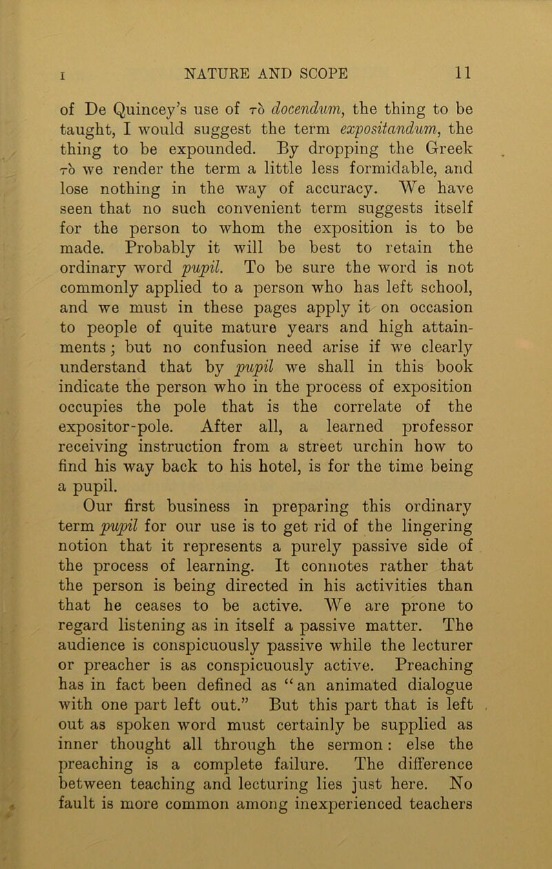 of De Quincey’s use of to docendum, the thing to be taught, I would suggest the term expositandum, the thing to be expounded. By dropping the Greek to we render the term a little less formidable, and lose nothing in the way of accuracy. We have seen that no such convenient term suggests itself for the person to whom the exposition is to be made. Probably it will be best to retain the ordinary word pupil. To be sure the word is not commonly applied to a person who has left school, and we must in these pages apply it on occasion to people of quite mature years and high attain- ments • but no confusion need arise if we clearly understand that by pupil we shall in this book indicate the person who in the process of exposition occupies the pole that is the correlate of the expositor-pole. After all, a learned professor receiving instruction from a street urchin how to find his way back to his hotel, is for the time being a pupil. Our first business in preparing this ordinary term pupil for our use is to get rid of the lingering notion that it represents a purely passive side of the process of learning. It connotes rather that the person is being directed in his activities than that he ceases to be active. We are prone to regard listening as in itself a passive matter. The audience is conspicuously passive while the lecturer or preacher is as conspicuously active. Preaching has in fact been defined as “ an animated dialogue with one part left out.” But this part that is left out as spoken word must certainly be supplied as inner thought all through the sermon: else the preaching is a complete failure. The difference between teaching and lecturing lies just here. No fault is more common among inexperienced teachers