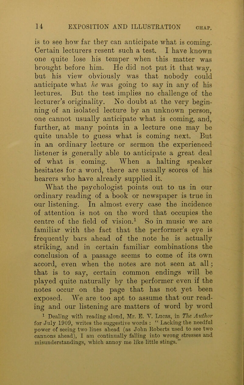 CIIAP. is to see how far they can anticipate what is coming. Certain lecturers resent such a test. I have known one quite lose his temper when this matter was brought before him. He did not put it that way, but his view obviously was that nobody could anticipate what lie was going to say in any of his lectures. But the test implies no challenge of the lecturer’s originality. No doubt at the very begin- ning of an isolated lecture by an unknown person, one cannot usually anticipate what is coming, and, further, at many points in a lecture one may be quite unable to guess what is coming next. But in an ordinary lecture or sermon the experienced listener is generally able to anticipate a great deal of what is coming. When a halting speaker hesitates for a word, there are usually scores of his hearers who have already supplied it. What the psychologist points out to us in our ordinary reading of a book or newspaper is true in our listening. In almost every case the incidence of attention is not on the word that occupies the centre of the field of vision.1 So in music we are familiar with the fact that the performer’s eye is frequently bars ahead of the note he is actually striking, and in certain familiar combinations the conclusion of a passage seems to come of its own accord, even when the notes are not seen at all; that is to say, certain common endings will be played quite naturally by the performer even if the notes occur on the page that has not yet been exposed. We are too apt to assume that our read- ing and our listening are matters of word by word 1 Dealing with reading aloud, Mr. E. Y. Lucas, in The Author for July 1909, writes the suggestive words : “ Lacking the needful power of seeing two lines ahead (as John Roberts used to see two cannons ahead), I am continually falling into wrong stresses and misunderstandings, which annoy me like little stings.”