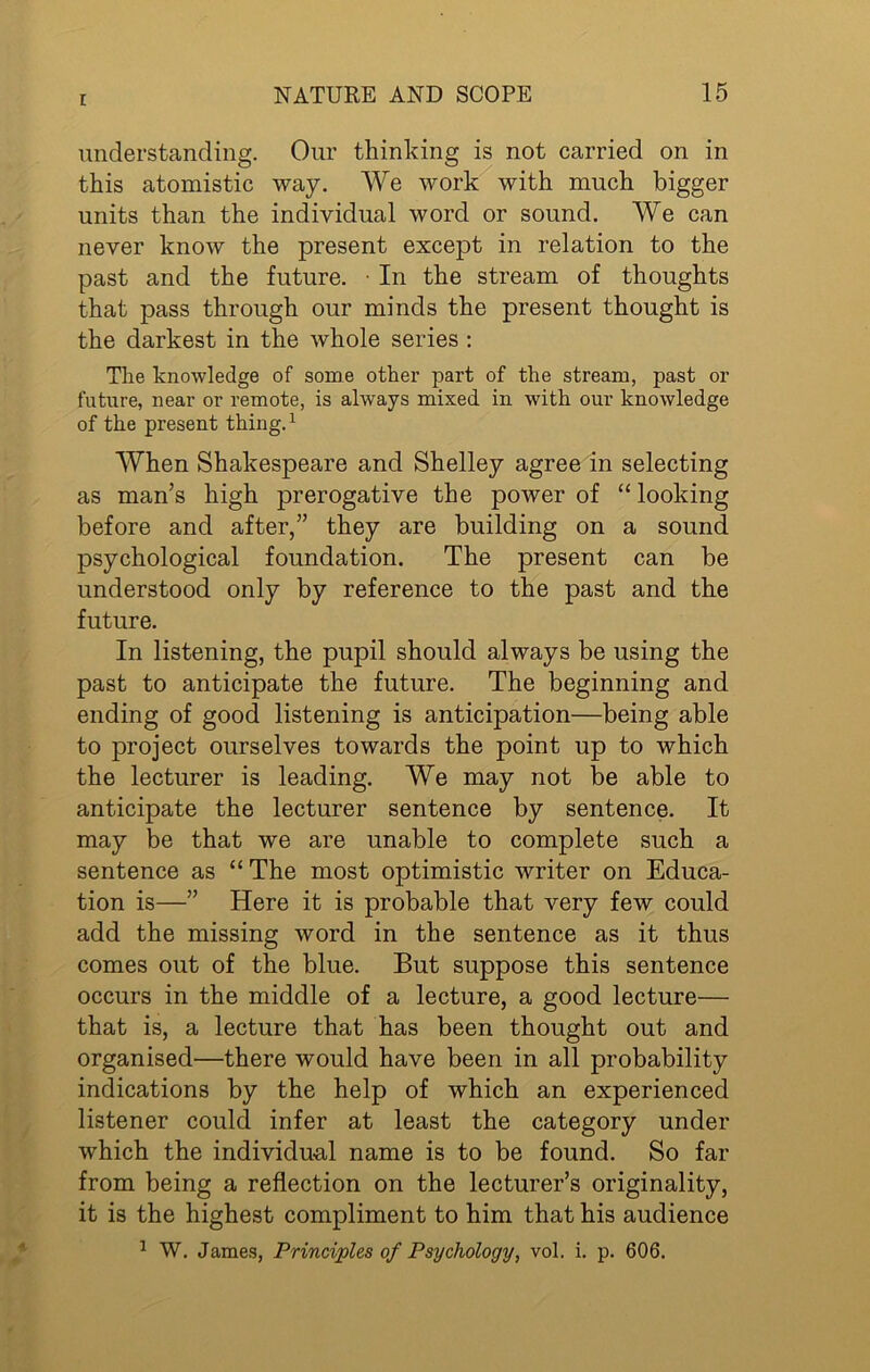 understanding. Our thinking is not carried on in this atomistic way. We work with much bigger units than the individual word or sound. We can never know the present except in relation to the past and the future. • In the stream of thoughts that pass through our minds the present thought is the darkest in the whole series : The knowledge of some other part of the stream, past or future, near or remote, is always mixed in with our knowledge of the present thing.1 When Shakespeare and Shelley agree in selecting as man’s high prerogative the power of “ looking before and after,” they are building on a sound psychological foundation. The present can be understood only by reference to the past and the future. In listening, the pupil should always be using the past to anticipate the future. The beginning and ending of good listening is anticipation—being able to project ourselves towards the point up to which the lecturer is leading. We may not be able to anticipate the lecturer sentence by sentence. It may be that we are unable to complete such a sentence as “ The most optimistic writer on Educa- tion is—” Here it is probable that very few could add the missing word in the sentence as it thus comes out of the blue. But suppose this sentence occurs in the middle of a lecture, a good lecture— that is, a lecture that has been thought out and organised—there would have been in all probability indications by the help of which an experienced listener could infer at least the category under which the individual name is to be found. So far from being a reflection on the lecturer’s originality, it is the highest compliment to him that his audience 1 W. James, Principles of Psychology, vol. i. p. 606.