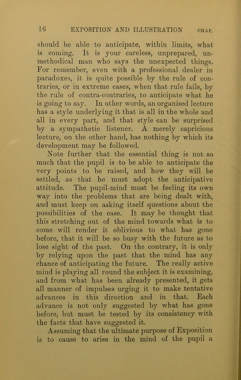 should be able to anticipate, within limits, what is coming. It is your careless, unprepared, un- methodical man who says the unexpected things. For remember, even with a professional dealer in paradoxes, it is quite possible by the rule of con- traries, or in extreme cases, when that rule fails, by the rule of contra-contraries, to anticipate what he is going to say. In other words, an organised lecture has a style underlying it that is all in the whole and all in every part, and that style can be surprised by a sympathetic listener. A merely capricious lecture, on the other hand, has nothing by which its development may be followed. Note further that the essential thing is not so much that the pupil is to be able to anticipate the very points to be raised, and how they will be settled, as that he must adopt the anticipative attitude. The pupil-mind must be feeling its own way into the problems that are being dealt with, and must keep on asking itself questions about the possibilities of the case. It may be thought that this stretching out of the mind towards what is to come will render it oblivious to what has gone before, that it will be so busy with the future as to lose sight of the past. On the contrary, it is only by relying upon the past that the mind has any chance of anticipating the future. The really active mind is playing all round the subject it is examining, and from what has been already presented, it gets all manner of impulses urging it to make tentative advances in this direction and in that. Each advance is not only suggested by what has gone before, but must be tested by its consistency with the facts that have suggested it. Assuming that the ultimate purpose of Exposition is to cause to arise in the mind of the pupil a