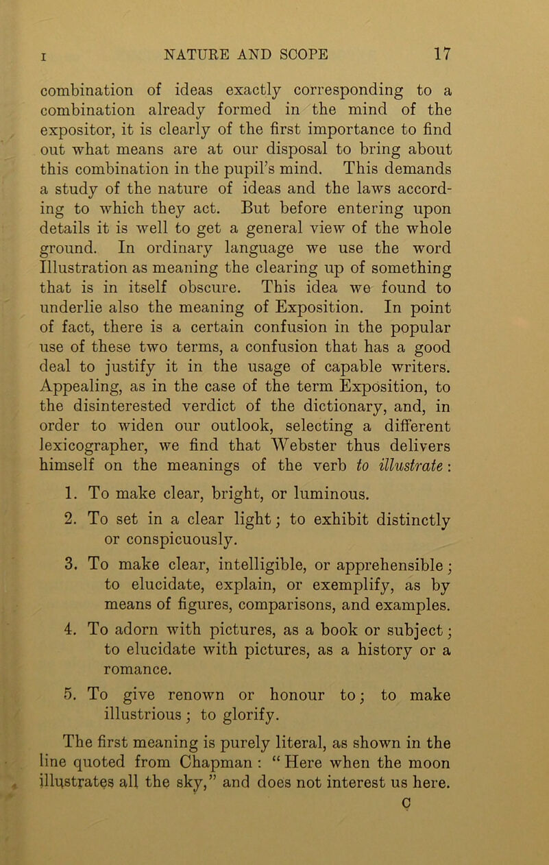 combination of ideas exactly corresponding to a combination already formed in the mind of the expositor, it is clearly of the first importance to find out what means are at our disposal to bring about this combination in the pupil’s mind. This demands a study of the nature of ideas and the laws accord- ing to which they act. But before entering upon details it is well to get a general view of the whole ground. In ordinary language we use the wmrd Illustration as meaning the clearing up of something that is in itself obscure. This idea we found to underlie also the meaning of Exposition. In point of fact, there is a certain confusion in the popular use of these two terms, a confusion that has a good deal to justify it in the usage of capable writers. Appealing, as in the case of the term Exposition, to the disinterested verdict of the dictionary, and, in order to widen our outlook, selecting a different lexicographer, we find that Webster thus delivers himself on the meanings of the verb to illustrate: 1. To make clear, bright, or luminous. 2. To set in a clear light; to exhibit distinctly or conspicuously. 3. To make clear, intelligible, or apprehensible; to elucidate, explain, or exemplify, as by means of figures, comparisons, and examples. 4. To adorn with pictures, as a book or subject; to elucidate with pictures, as a history or a romance. 5. To give renown or honour to; to make illustrious; to glorify. The first meaning is purely literal, as shown in the line quoted from Chapman r “ Here when the moon illustrates all the sky,” and does not interest us here. c