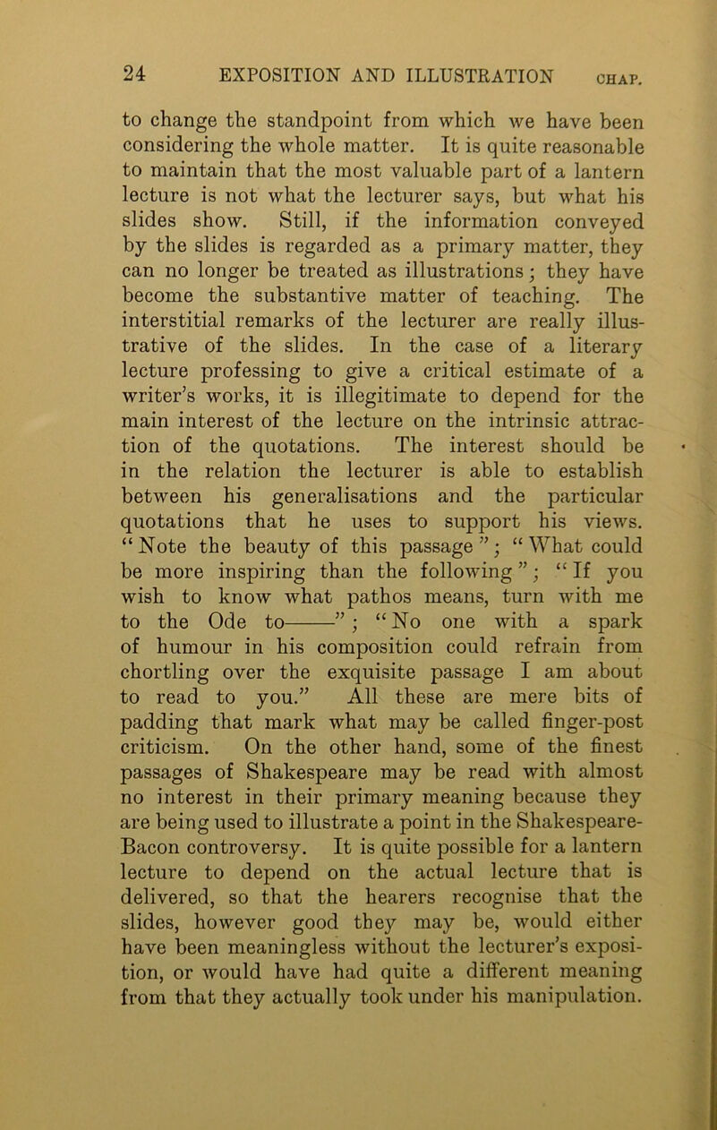CHAP. to change the standpoint from which we have been considering the whole matter. It is quite reasonable to maintain that the most valuable part of a lantern lecture is not what the lecturer says, but what his slides show. Still, if the information conveyed by the slides is regarded as a primary matter, they can no longer be treated as illustrations; they have become the substantive matter of teaching. The interstitial remarks of the lecturer are really illus- trative of the slides. In the case of a literary lecture professing to give a critical estimate of a writer’s works, it is illegitimate to depend for the main interest of the lecture on the intrinsic attrac- tion of the quotations. The interest should be in the relation the lecturer is able to establish between his generalisations and the particular quotations that he uses to support his views. “Note the beauty of this passage”; “ What could be more inspiring than the following ”; “If you wish to know what pathos means, turn with me to the Ode to ” ; “ No one with a spark of humour in his composition could refrain from chortling over the exquisite passage I am about to read to you.” All these are mere bits of padding that mark what may be called finger-post criticism. On the other hand, some of the finest passages of Shakespeare may be read with almost no interest in their primary meaning because they are being used to illustrate a point in the Shakespeare- Bacon controversy. It is quite possible for a lantern lecture to depend on the actual lecture that is delivered, so that the hearers recognise that the slides, however good the)'- may be, would either have been meaningless without the lecturer’s exposi- tion, or would have had quite a different meaning from that they actually took under his manipulation.