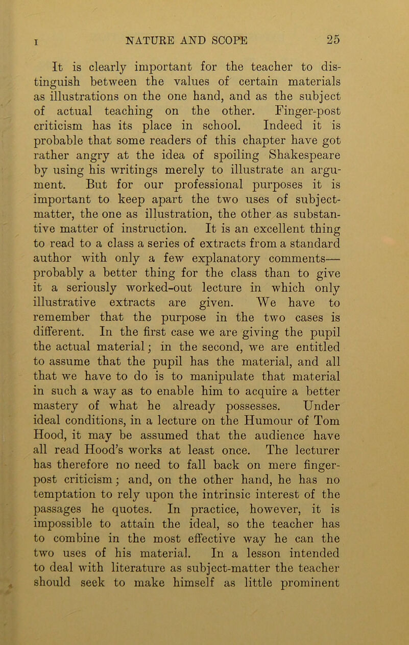 It is clearly important for the teacher to dis- tinguish between the values of certain materials as illustrations on the one hand, and as the subject of actual teaching on the other. Finger-post criticism has its place in school. Indeed it is probable that some readers of this chapter have got rather angry at the idea of spoiling Shakespeare by using his writings merely to illustrate an argu- ment. But for our professional purposes it is important to keep apart the two uses of subject- matter, the one as illustration, the other as substan- tive matter of instruction. It is an excellent thing to read to a class a series of extracts from a standard author with only a few explanatory comments— probably a better thing for the class than to give it a seriously worked-out lecture in which only illustrative extracts are given. We have to remember that the purpose in the two cases is different. In the first case we are giving the pupil the actual material; in the second, we are entitled to assume that the pupil has the material, and all that we have to do is to manipulate that material in such a way as to enable him to acquire a better mastery of what he already possesses. Under ideal conditions, in a lecture on the Humour of Tom Hood, it may be assumed that the audience have all read Hood’s works at least once. The lecturer has therefore no need to fall back on mere finger- post criticism; and, on the other hand, he has no temptation to rely upon the intrinsic interest of the passages he quotes. In practice, however, it is impossible to attain the ideal, so the teacher has to combine in the most effective way he can the two uses of his material. In a lesson intended to deal with literature as subject-matter the teacher should seek to make himself as little prominent