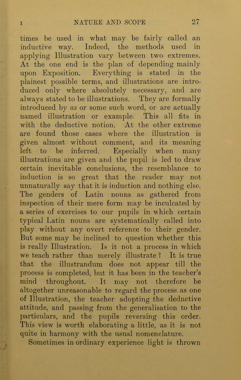 times be used in what may be fairly called an inductive way. Indeed, the methods used in applying Illustration vary between two extremes. At the one end is the plan of depending mainly upon Exposition. Everything is stated in the plainest possible terms, and illustrations are intro- duced only where absolutely necessary, and are always stated to be illustrations. They are formally introduced by as or some such word, or are actually named illustration or example. This all fits in with the deductive notion. At the other extreme are found those cases where the illustration is given almost without comment, and its meaning left to be inferred. Especially when many illustrations are given and the pupil is led to draw certain inevitable conclusions, the resemblance to induction is so great that the reader may not unnaturally say that it is induction and nothing else. The genders of Latin nouns as gathered from inspection of their mere form may be inculcated by a series of exercises to our pupils in which certain typical Latin nouns are systematically called into play wdthout any overt reference to their gender. But some may be inclined to question whether this is really Illustration. Is it not a process in w7hich we teach rather than merely illustrate ? It is true that the illustrandum does not appear till the process is completed, but it has been in the teacher’s mind throughout. It may not therefore be altogether unreasonable to regard the process as one of Illustration, the teacher adopting the deductive attitude, and passing from the generalisation to the particulars, and the pupils reversing this order. This view is worth elaborating a little, as it is not quite in harmony with the usual nomenclature. Sometimes in ordinary experience light is thrown