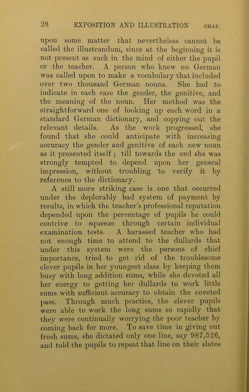 CHAP. upon some matter that nevertheless cannot he called the illustrandum, since at the beginning it is not present as such in the mind of either the pupil or the teacher. A person who knew no German was called upon to make a vocabulary that included over two thousand German nouns. She had to indicate in each case the gender, the genitive, and the meaning of the noun. Her method was the straightforward one of looking up each word in a standard German dictionary, and copying out the relevant details. As the work progressed, she found that she could anticipate with increasing accuracy the gender and genitive of each new noun as it presented itself ; till towards the end she was strongly tempted to depend upon her general impression, without troubling to verify it by reference to the dictionary. A still more striking case is one that occurred under the deplorably bad system of payment by results, in which the teacher’s professional reputation depended upon the percentage of pupils he could contrive to squeeze through certain individual examination tests. A harassed teacher who had not enough time to attend to the dullards that under this system were the persons of chief importance, tried to get rid of the troublesome clever pupils in her youngest class by keeping them busy with long addition sums, while she devoted all her energy to getting her dullards to work little sums with sufficient accuracy to obtain the coveted pass. Through much practice, the clever pupils were able to work the long sums so rapidly that they were continually worrying the poor teacher by coming back for more. To save time in giving out fresh sums, she dictated only one line, say 987,526, and told the pupils to repeat that line on their slates