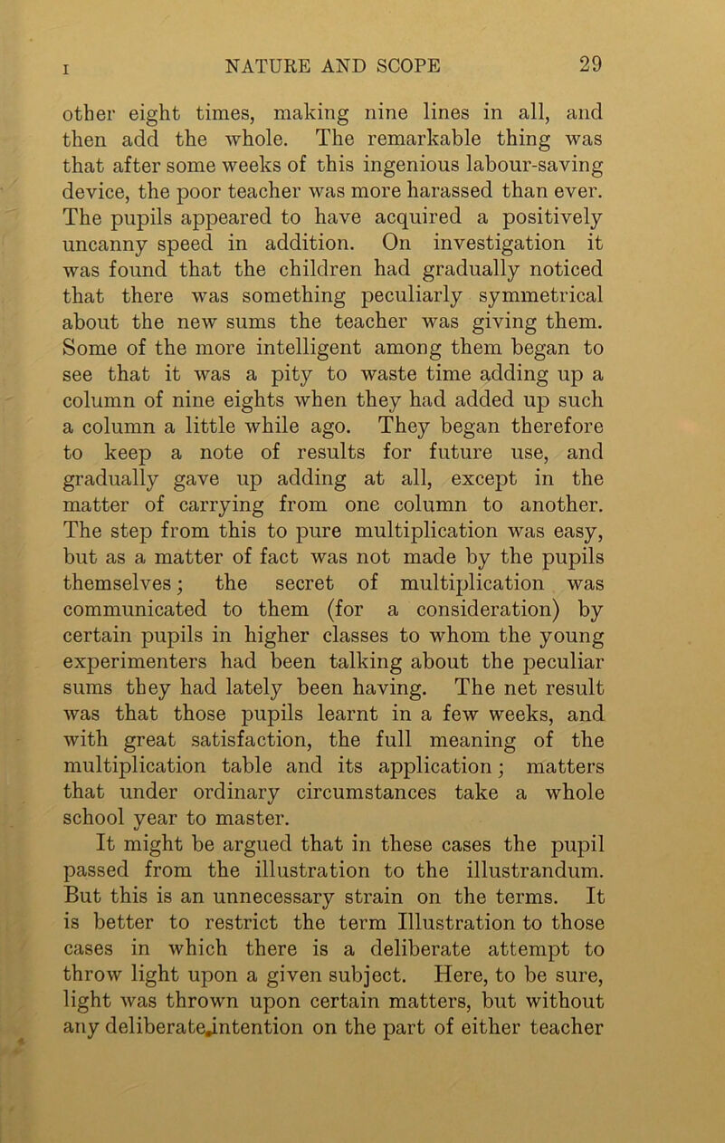 other eight times, making nine lines in all, and then add the whole. The remarkable thing was that after some weeks of this ingenious labour-saving device, the poor teacher was more harassed than ever. The pupils appeared to have acquired a positively uncanny speed in addition. On investigation it was found that the children had gradually noticed that there was something peculiarly symmetrical about the new sums the teacher was giving them. Some of the more intelligent among them began to see that it was a pity to waste time adding up a column of nine eights when they had added up such a column a little while ago. They began therefore to keep a note of results for future use, and gradually gave up adding at all, except in the matter of carrying from one column to another. The step from this to pure multiplication was easy, but as a matter of fact was not made by the pupils themselves; the secret of multiplication was communicated to them (for a consideration) by certain pupils in higher classes to whom the young experimenters had been talking about the peculiar sums they had lately been having. The net result was that those pupils learnt in a few weeks, and with great satisfaction, the full meaning of the multiplication table and its application; matters that under ordinary circumstances take a whole school year to master. It might be argued that in these cases the pupil passed from the illustration to the illustrandum. But this is an unnecessary strain on the terms. It is better to restrict the term Illustration to those cases in which there is a deliberate attempt to throw light upon a given subject. Here, to be sure, light was thrown upon certain matters, but without any deliberate.intention on the part of either teacher