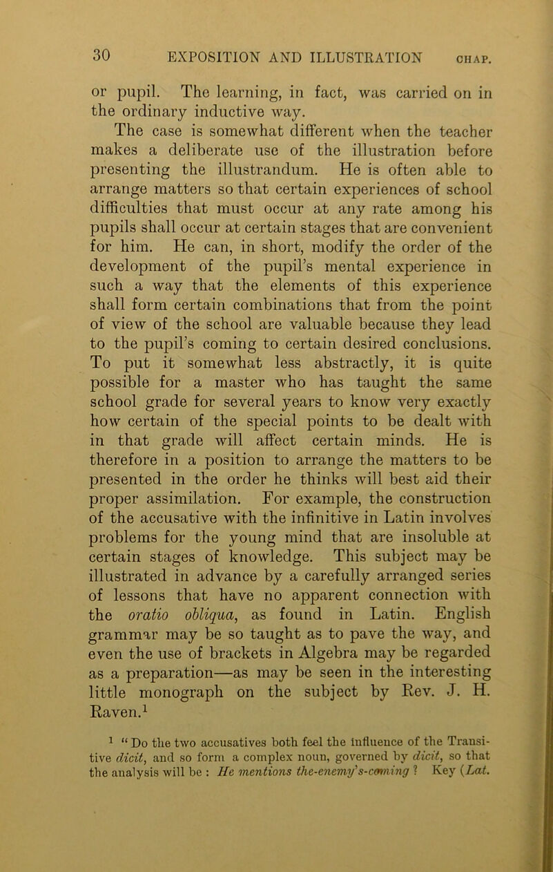 or pupil. The learning, in fact, was carried on in the ordinary inductive way. The case is somewhat different when the teacher makes a deliberate use of the illustration before presenting the illustrandum. He is often able to arrange matters so that certain experiences of school difficulties that must occur at any rate among his pupils shall occur at certain stages that are convenient for him. He can, in short, modify the order of the development of the pupil’s mental experience in such a way that the elements of this experience shall form certain combinations that from the point of view of the school are valuable because they lead to the pupil’s coming to certain desired conclusions. To put it somewhat less abstractly, it is quite possible for a master who has taught the same school grade for several years to know very exactly how certain of the special points to be dealt with in that grade will affect certain minds. He is therefore in a position to arrange the matters to be presented in the order he thinks will best aid their proper assimilation. For example, the construction of the accusative with the infinitive in Latin involves problems for the young mind that are insoluble at certain stages of knowledge. This subject may be illustrated in advance by a carefully arranged series of lessons that have no apparent connection with the oratio obliqua, as found in Latin. English grammar may be so taught as to pave the way, and even the use of brackets in Algebra may be regarded as a preparation—as may be seen in the interesting little monograph on the subject by Rev. J. H. Raven.1 1 “ Do the two accusatives both feel the Influence of the Transi- tive dicit, and so form a complex noun, governed by dicit, so that the analysis will be : He mentions the-enemy's-cmmng ? Key (Lat.