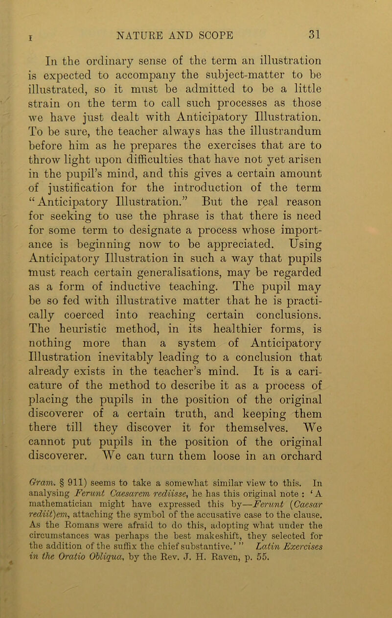 In the ordinary sense of the term an illustration is expected to accompany the subject-matter to be illustrated, so it must be admitted to be a little strain on the term to call such processes as those we have just dealt with Anticipatory Illustration. To be sure, the teacher always has the illustrandum before him as he prepares the exercises that are to throw light upon difficulties that have not yet arisen in the pupil’s mind, and this gives a certain amount of justification for the introduction of the term “ Anticipatory Illustration.” But the real reason for seeking to use the phrase is that there is need for some term to designate a process whose import- ance is beginning now to be appreciated. Using Anticipatory Illustration in such a way that pupils must reach certain generalisations, may be regarded as a form of inductive teaching. The pupil may be so fed with illustrative matter that he is practi- cally coerced into reaching certain conclusions. The heuristic method, in its healthier forms, is nothing more than a system of Anticipatory Illustration inevitably leading to a conclusion that already exists in the teacher’s mind. It is a cari- cature of the method to describe it as a process of placing the pupils in the position of the original discoverer of a certain truth, and keeping them there till they discover it for themselves. We cannot put pupils in the position of the original discoverer. We can turn them loose in an orchard Gram. § 911) seems to take a somewhat similar view to this. In analysing Ferunt Caesarem rediisse, he has this original note : ‘ A mathematician might have expressed this by—Ferunt (Caesar rediit)em, attaching the symbol of the accusative case to the clause. As the Romans were afraid to do this, adopting what under the circumstances was perhaps the best makeshift, they selected for the addition of the suffix the chief substantive.’ ” Latin Exercises in the Oratio Obliqua, by the Rev. J. H. Raven, p. 55.