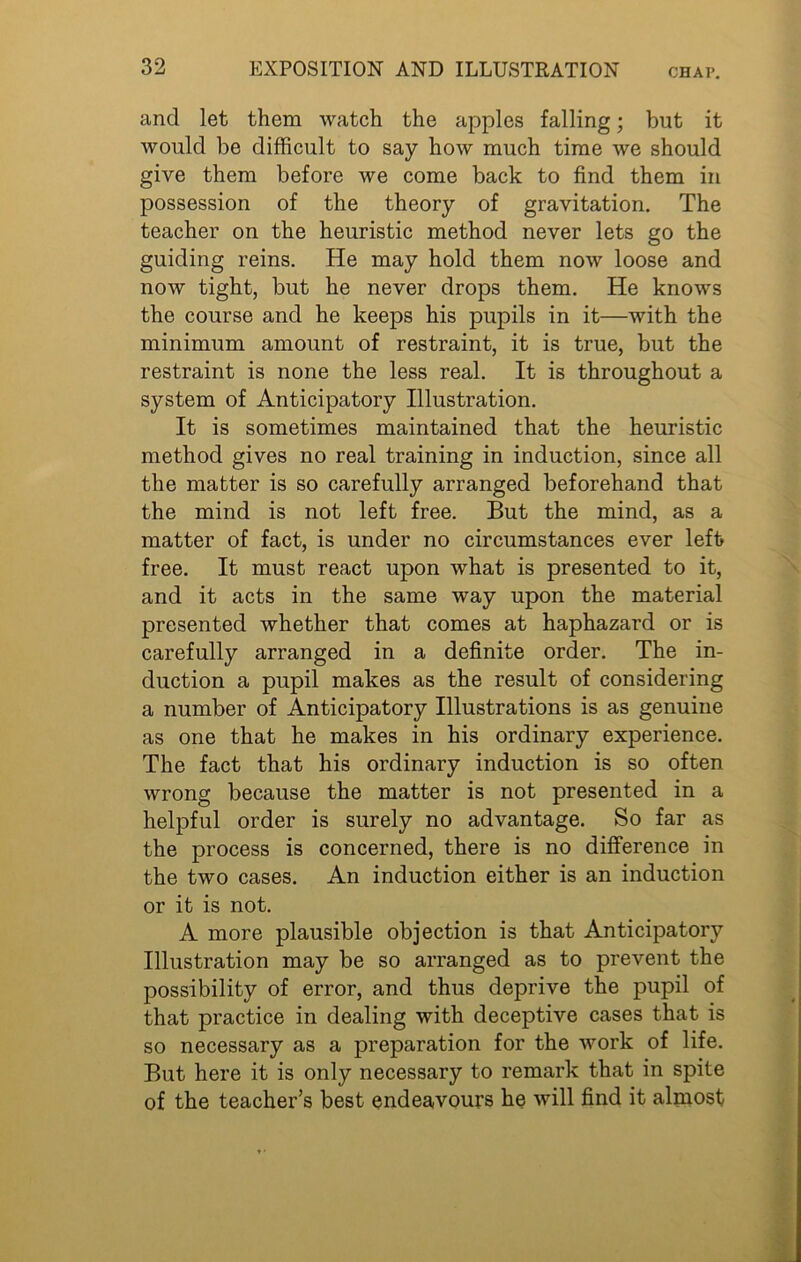 and let them watch the apples falling; but it would be difficult to say how much time we should give them before we come back to find them in possession of the theory of gravitation. The teacher on the heuristic method never lets go the guiding reins. He may hold them now loose and now tight, but he never drops them. He knows the course and he keeps his pupils in it—with the minimum amount of restraint, it is true, but the restraint is none the less real. It is throughout a system of Anticipatory Illustration. It is sometimes maintained that the heuristic method gives no real training in induction, since all the matter is so carefully arranged beforehand that the mind is not left free. But the mind, as a matter of fact, is under no circumstances ever left free. It must react upon what is presented to it, and it acts in the same way upon the material presented whether that comes at haphazard or is carefully arranged in a definite order. The in- duction a pupil makes as the result of considering a number of Anticipatory Illustrations is as genuine as one that he makes in his ordinary experience. The fact that his ordinary induction is so often wrong because the matter is not presented in a helpful order is surely no advantage. So far as the process is concerned, there is no difference in the two cases. An induction either is an induction or it is not. A more plausible objection is that Anticipatory Illustration may be so arranged as to prevent the possibility of error, and thus deprive the pupil of that practice in dealing with deceptive cases that is so necessary as a preparation for the work of life. But here it is only necessary to remark that in spite of the teacher’s best endeavours he will find it almost