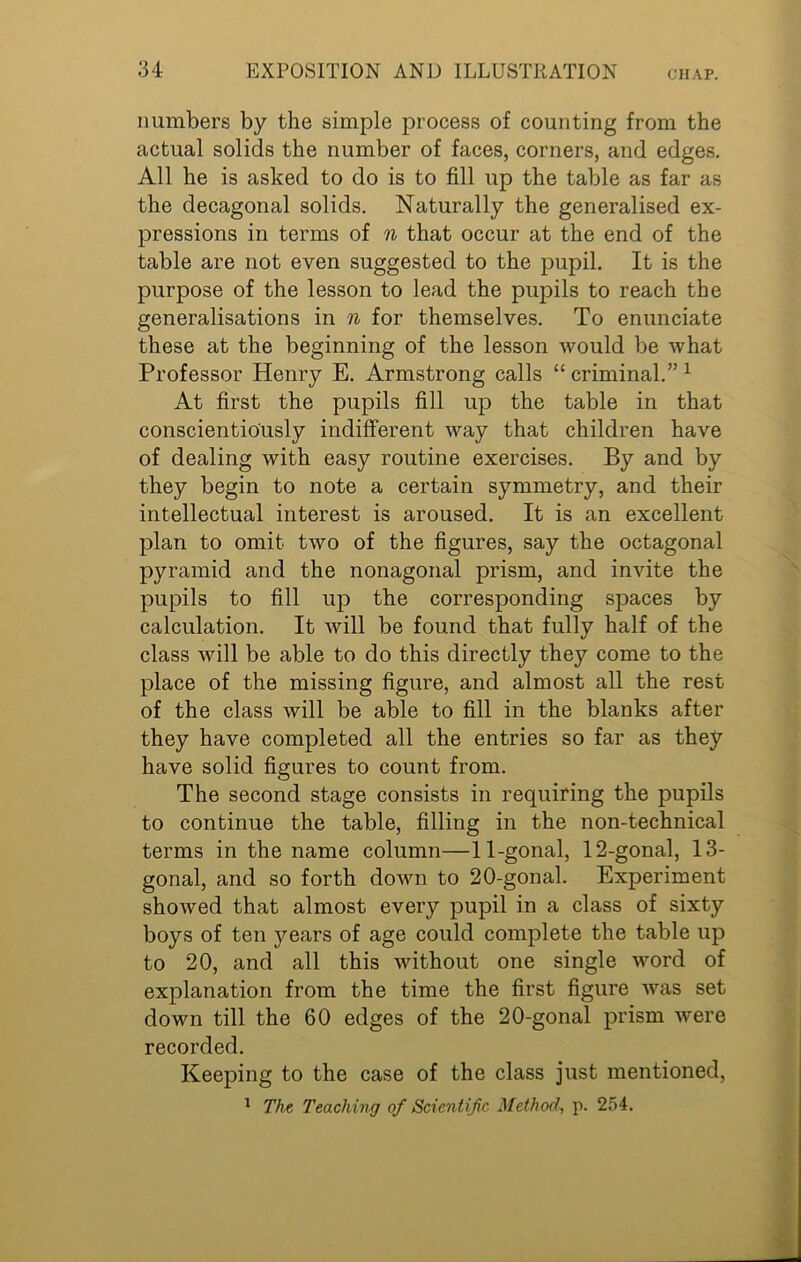 numbers by the simple process of counting from the actual solids the number of faces, corners, and edges. All he is asked to do is to fill up the table as far as the decagonal solids. Naturally the generalised ex- pressions in terms of n that occur at the end of the table are not even suggested to the pupil. It is the purpose of the lesson to lead the pupils to reach the generalisations in n for themselves. To enunciate these at the beginning of the lesson would be what Professor Henry E. Armstrong calls “ criminal.” 1 At first the pupils fill up the table in that conscientiously indifferent way that children have of dealing with easy routine exercises. By and by they begin to note a certain symmetry, and their intellectual interest is aroused. It is an excellent plan to omit two of the figures, say the octagonal pyramid and the nonagonal prism, and invite the pupils to fill up the corresponding spaces by calculation. It will be found that fully half of the class will be able to do this directly they come to the place of the missing figure, and almost all the rest of the class will be able to fill in the blanks after they have completed all the entries so far as they have solid figures to count from. The second stage consists in requiring the pupils to continue the table, filling in the non-technical terms in the name column—11-gonal, 12-gonal, 13- gonal, and so forth down to 20-gonal. Experiment showed that almost every pupil in a class of sixty boys of ten years of age could complete the table up to 20, and all this without one single word of explanation from the time the first figure was set down till the 60 edges of the 20-gonal prism were recorded. Keeping to the case of the class just mentioned, 1 The Teaching of Scientific Method, p. 254.