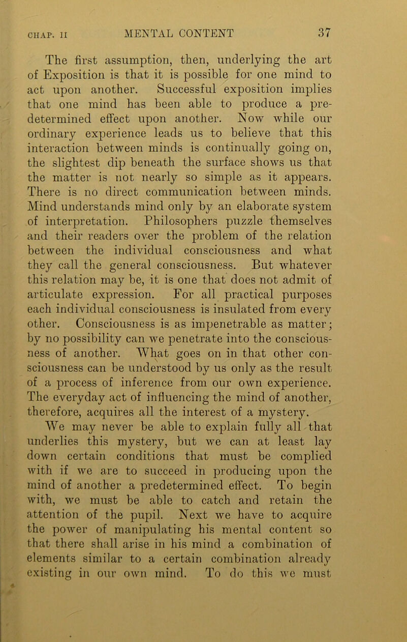The first assumption, then, underlying the art of Exposition is that it is possible for one mind to act upon another. Successful exposition implies that one mind has been able to produce a pre- determined effect upon another. Now while our ordinary experience leads us to believe that this interaction between minds is continually going on, the slightest dip beneath the surface shows us that the matter is not nearly so simple as it appears. There is no direct communication between minds. Mind understands mind only by an elaborate system of interpretation. Philosophers puzzle themselves and their readers over the problem of the relation between the individual consciousness and what they call the general consciousness. But whatever this relation may be, it is one that does not admit of articulate expression. For all practical purposes each individual consciousness is insulated from every other. Consciousness is as impenetrable as matter; by no possibility can we penetrate into the conscious- ness of another. What goes on in that other con- sciousness can be understood by us only as the result of a process of inference from our own experience. The everyday act of influencing the mind of another, therefore, acquires all the interest of a mystery. We may never be able to explain fully all that underlies this mystery, but we can at least lay down certain conditions that must be complied with if we are to succeed in producing upon the mind of another a predetermined effect. To begin with, we must be able to catch and retain the attention of the pupil. Next we have to acquire the power of manipulating his mental content so that there shall arise in his mind a combination of elements similar to a certain combination already existing in our own mind. To do this we must