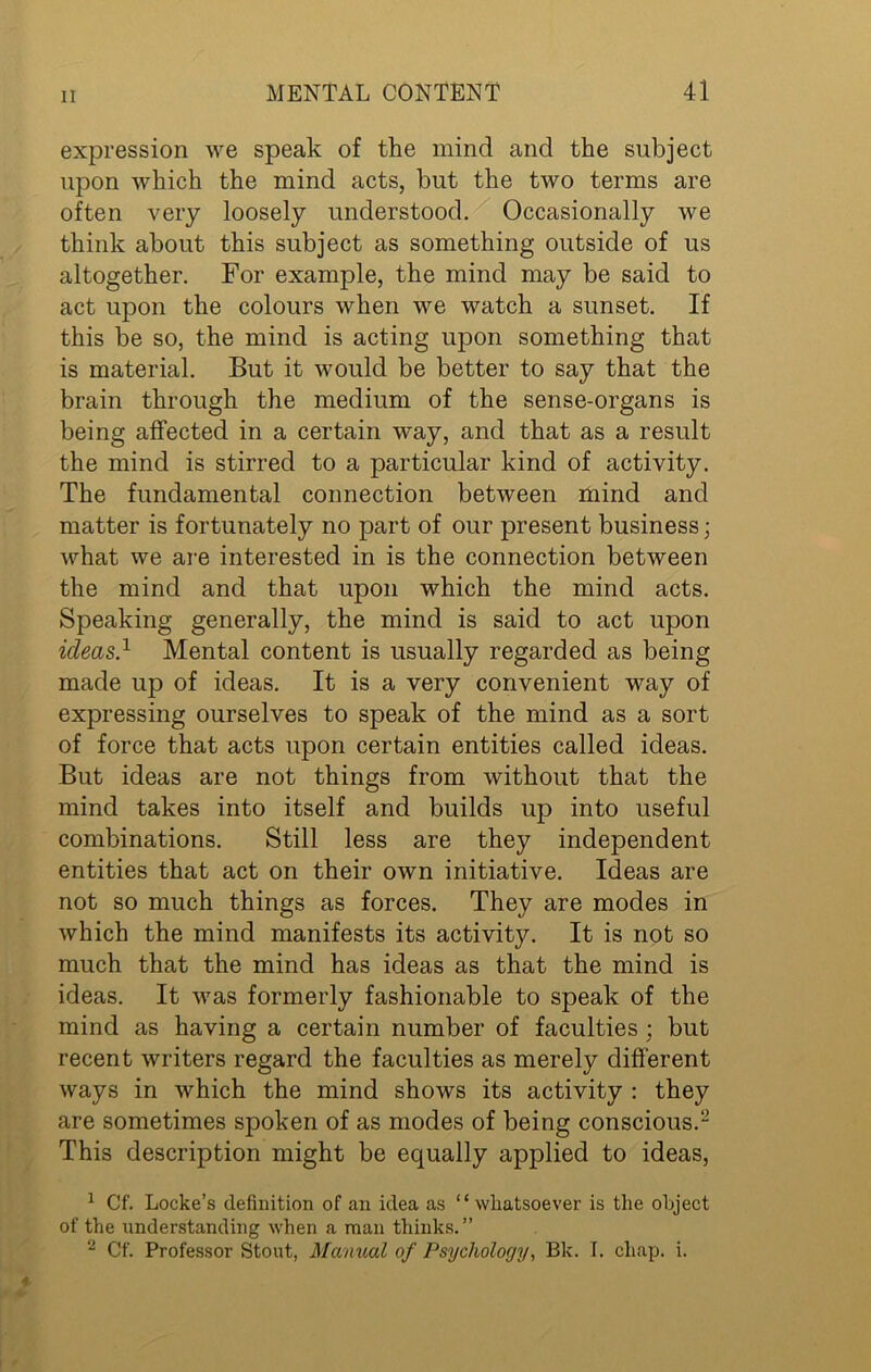expression we speak of the mind and the subject upon which the mind acts, but the two terms are often very loosely understood. Occasionally we think about this subject as something outside of us altogether. For example, the mind may be said to act upon the colours when we watch a sunset. If this be so, the mind is acting upon something that is material. But it would be better to say that the brain through the medium of the sense-organs is being affected in a certain way, and that as a result the mind is stirred to a particular kind of activity. The fundamental connection between mind and matter is fortunately no part of our present business; what we are interested in is the connection between the mind and that upon which the mind acts. Speaking generally, the mind is said to act upon ideas} Mental content is usually regarded as being made up of ideas. It is a very convenient way of expressing ourselves to speak of the mind as a sort of force that acts upon certain entities called ideas. But ideas are not things from without that the mind takes into itself and builds up into useful combinations. Still less are they independent entities that act on their own initiative. Ideas are not so much things as forces. They are modes in which the mind manifests its activity. It is not so much that the mind has ideas as that the mind is ideas. It was formerly fashionable to speak of the mind as having a certain number of faculties ; but recent writers regard the faculties as merely different ways in which the mind shows its activity : they are sometimes spoken of as modes of being conscious.1 2 This description might be equally applied to ideas, 1 Cf. Locke’s definition of an idea as “whatsoever is the object of the understanding when a man thinks.” 2 Cf. Professor Stout, Manual of Psychology, Bk. I. chap. i.