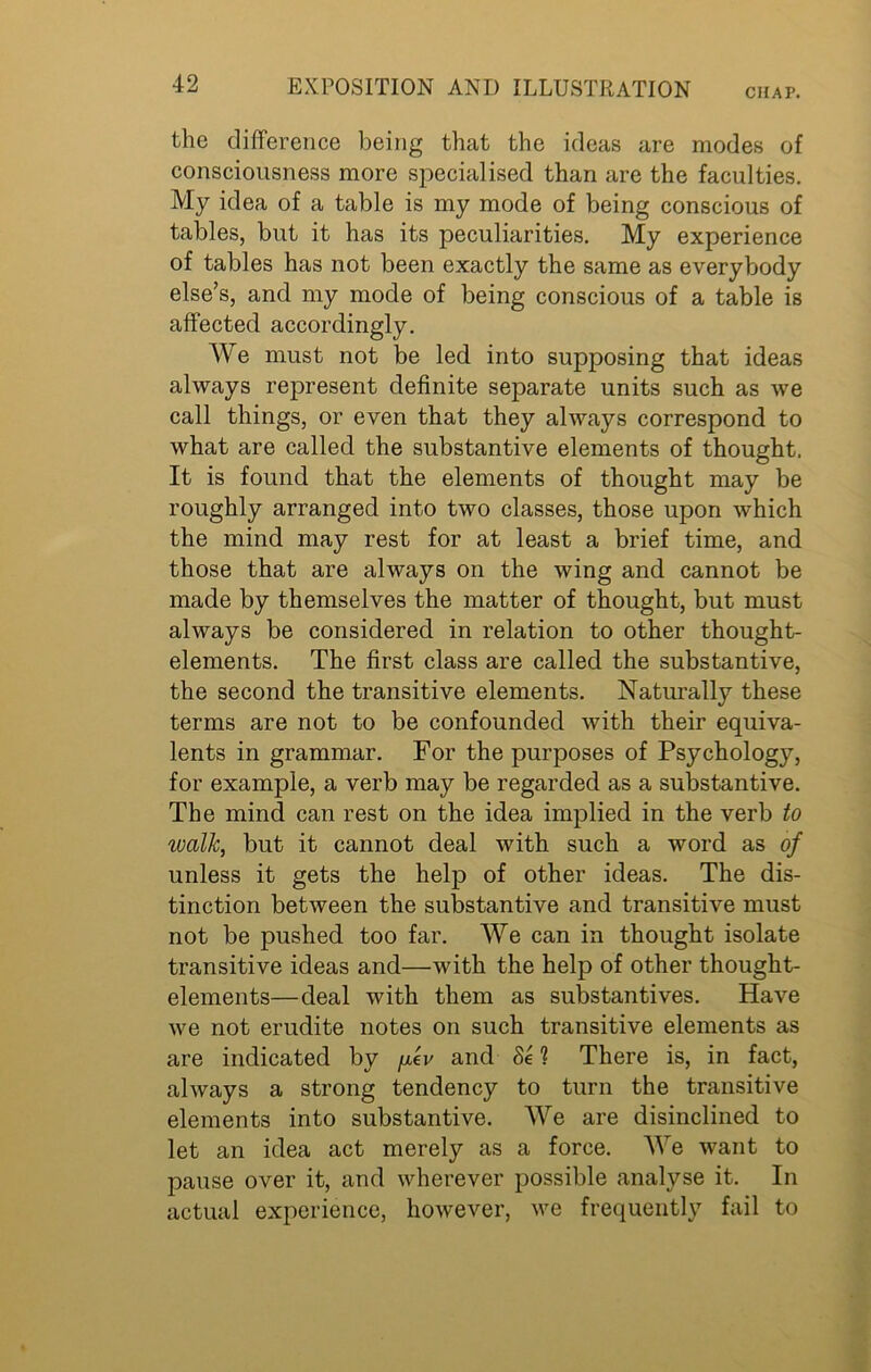 CHAP. the difference being that the ideas are modes of consciousness more specialised than are the faculties. My idea of a table is my mode of being conscious of tables, but it has its peculiarities. My experience of tables has not been exactly the same as everybody else’s, and my mode of being conscious of a table is affected accordingly. We must not be led into supposing that ideas always represent definite separate units such as we call things, or even that they always correspond to what are called the substantive elements of thought. It is found that the elements of thought may be roughly arranged into two classes, those upon which the mind may rest for at least a brief time, and those that are always on the wing and cannot be made by themselves the matter of thought, but must always be considered in relation to other thought- elements. The first class are called the substantive, the second the transitive elements. Naturally these terms are not to be confounded with their equiva- lents in grammar. For the purposes of Psychology, for example, a verb may be regarded as a substantive. The mind can rest on the idea implied in the verb to walk, but it cannot deal with such a word as of unless it gets the help of other ideas. The dis- tinction between the substantive and transitive must not be pushed too far. We can in thought isolate transitive ideas and—with the help of other thought- elements—deal with them as substantives. Have we not erudite notes on such transitive elements as are indicated by yer and 8e 1 There is, in fact, always a strong tendency to turn the transitive elements into substantive. AVe are disinclined to let an idea act merely as a force. We want to pause over it, and wherever possible analyse it. In actual experience, however, we frequently fail to