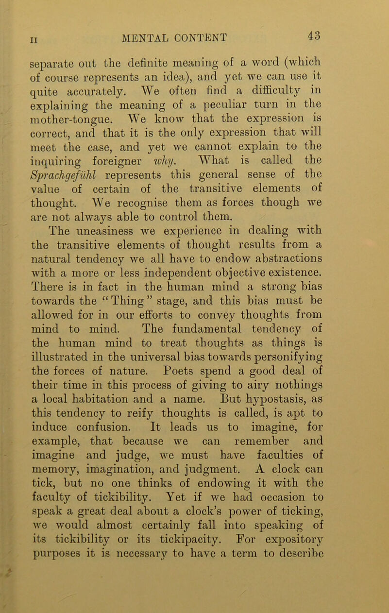 separate out the definite meaning of a word (which of course represents an idea), and yet we can use it quite accurately. We often find a difficulty in explaining the meaning of a peculiar turn in the mother-tongue. We know that the expression is correct, and that it is the only expression that will meet the case, and yet we cannot explain to the inquiring foreigner why. What is called the Sprachgefuhl represents this general sense of the value of certain of the transitive elements of thought. We recognise them as forces though we are not always able to control them. The uneasiness we experience in dealing with the transitive elements of thought results from a natural tendency we all have to endow abstractions with a more or less independent objective existence. There is in fact in the human mind a strong bias towards the “ Thing ” stage, and this bias must be allowed for in our efforts to convey thoughts from mind to mind. The fundamental tendency of the human mind to treat thoughts as things is illustrated in the universal bias towards personifying the forces of nature. Poets spend a good deal of their time in this process of giving to airy nothings a local habitation and a name. But hypostasis, as this tendency to reify thoughts is called, is apt to induce confusion. It leads us to imagine, for example, that because we can remember and imagine and judge, we must have faculties of memory, imagination, and judgment. A clock can tick, but no one thinks of endowing it with the faculty of tickibility. Yet if we had occasion to speak a great deal about a clock’s power of ticking, we would almost certainly fall into speaking of its tickibility or its tickipacity. For expository purposes it is necessary to have a term to describe