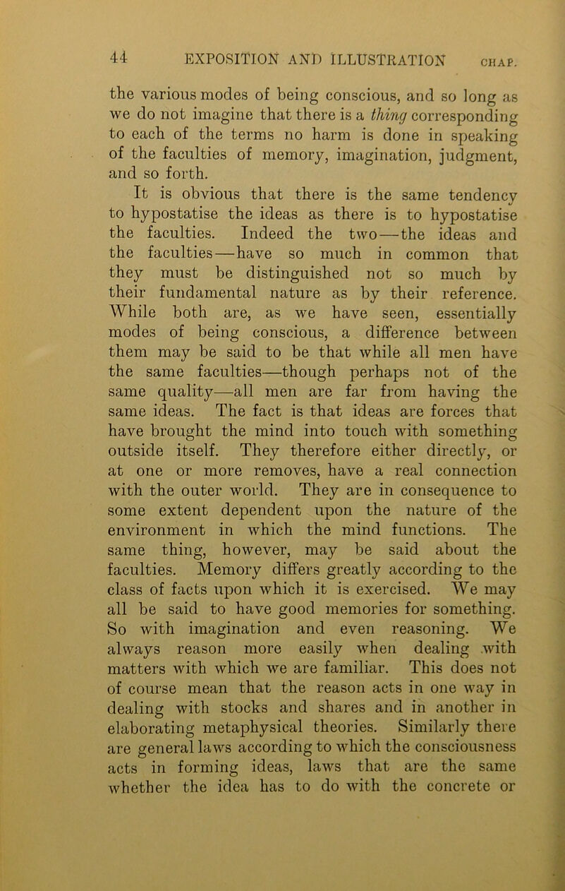 the various modes of being conscious, and so long as we do not imagine that there is a thing corresponding to each of the terms no harm is done in speaking of the faculties of memory, imagination, judgment, and so forth. It is obvious that there is the same tendency to hypostatise the ideas as there is to hypostatise the faculties. Indeed the two—the ideas and the faculties — have so much in common that they must be distinguished not so much by their fundamental nature as by their reference. While both are, as we have seen, essentially modes of being conscious, a difference between them may be said to be that while all men have the same faculties—though perhaps not of the same quality—all men are far from having the same ideas. The fact is that ideas are forces that have brought the mind into touch with something outside itself. They therefore either directly, or at one or more removes, have a real connection with the outer world. They are in consequence to some extent dependent upon the nature of the environment in which the mind functions. The same thing, however, may be said about the faculties. Memory differs greatly according to the class of facts upon which it is exercised. We may all be said to have good memories for something. So with imagination and even reasoning. We always reason more easily when dealing with matters with which we are familiar. This does not of course mean that the reason acts in one way in dealing with stocks and shares and in another in elaborating metaphysical theories. Similarly there are general laws according to which the consciousness acts in forming ideas, laws that are the same Avhether the idea has to do with the concrete or