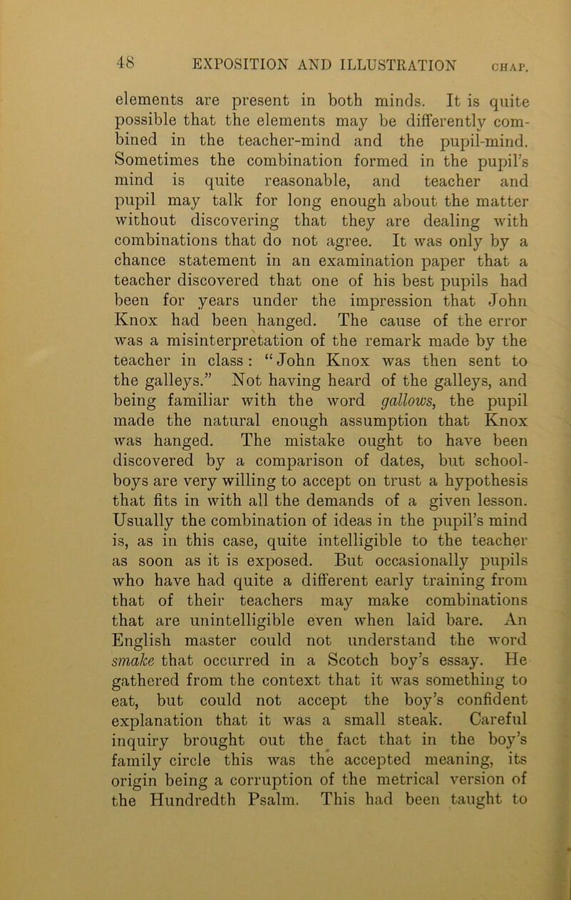 elements are present in both minds. It is quite possible that the elements may be differently com- bined in the teacher-mind and the pupil-mind. Sometimes the combination formed in the pupil’s mind is quite reasonable, and teacher and pupil may talk for long enough about the matter without discovering that they are dealing with combinations that do not agree. It was only by a chance statement in an examination paper that a teacher discovered that one of his best pupils had been for years under the impression that John Knox had been hanged. The cause of the error was a misinterpretation of the remark made by the teacher in class: “John Knox was then sent to the galleys.” Not having heard of the galleys, and being familiar with the word gallows, the pupil made the natural enough assumption that Knox was hanged. The mistake ought to have been discovered by a comparison of dates, but school- boys are very willing to accept on trust a hypothesis that fits in with all the demands of a given lesson. Usually the combination of ideas in the pupil’s mind is, as in this case, quite intelligible to the teacher as soon as it is exposed. But occasionally pupils who have had quite a different early training from that of their teachers may make combinations that are unintelligible even when laid bare. An English master could not understand the word smoke that occurred in a Scotch boy’s essay. He gathered from the context that it was something to eat, but could not accept the boy’s confident explanation that it was a small steak. Careful inquiry brought out the fact that in the boy’s family circle this was the accepted meaning, its origin being a corruption of the metrical version of the Hundredth Psalm. This had been taught to