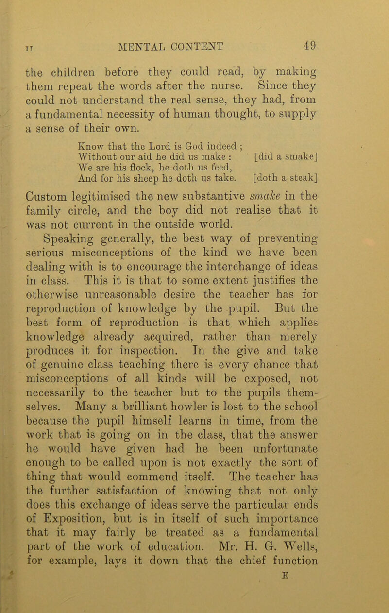 ir the children before they could read, by making them repeat the words after the nurse. Since they could not understand the real sense, they had, from a fundamental necessity of human thought, to supply a sense of their own. Know that the Lord is God indeed ; Without our aid he did us make : [did a smake] We are his flock, he doth us feed, And for his sheep he doth us take. [doth a steak] Custom legitimised the new substantive smake in the family circle, and the boy did not realise that it was not current in the outside world. Speaking generally, the best way of preventing serious misconceptions of the kind we have been dealing with is to encourage the interchange of ideas in class. This it is that to some extent justifies the otherwise unreasonable desire the teacher has for reproduction of knowledge by the pupil. But the best form of reproduction is that which applies knowledge already acquired, rather than merely produces it for inspection. In the give and take of genuine class teaching there is every chance that misconceptions of all kinds will be exposed, not necessarily to the teacher but to the pupils them- selves. Many a brilliant howler is lost to the school because the pupil himself learns in time, from the work that is going on in the class, that the answer he would have given had he been unfortunate enough to be called upon is not exactly the sort of thing that would commend itself. The teacher has the further satisfaction of knowing that not only does this exchange of ideas serve the particular ends of Exposition, but is in itself of such importance that it may fairly be treated as a fundamental part of the work of education. Mr. H. G. Wells, for example, lays it down that the chief function E