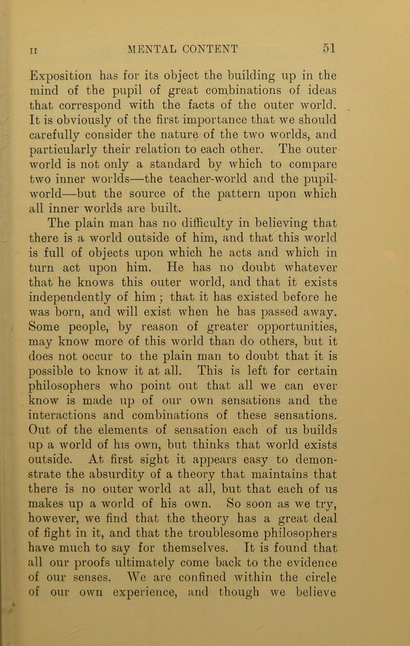 Exposition has for its object the building up in the mind of the pupil of great combinations of ideas that correspond with the facts of the outer world. It is obviously of the first importance that we should carefully consider the nature of the two worlds, and particularly their relation to each other. The outer world is not only a standard by which to compare two inner worlds—the teacher-world and the pupil- world—but the source of the pattern upon which all inner worlds are built. The plain man has no difficulty in believing that there is a world outside of him, and that this world is full of objects upon which he acts and which in turn act upon him. He has no doubt whatever that he knows this outer world, and that it exists independently of him; that it has existed before he was born, and will exist when he has passed away. Some people, by reason of greater opportunities, may know more of this world than do others, but it does not occur to the plain man to doubt that it is possible to know it at all. This is left for certain philosophers who point out that all we can ever know is made up of our own sensations and the interactions and combinations of these sensations. Out of the elements of sensation each of us builds up a world of his own, but thinks that world exists outside. At first sight it appears easy to demon- strate the absurdity of a theory that maintains that there is no outer world at all, but that each of us makes up a world of his own. So soon as we try, however, we find that the theory has a great deal of fight in it, and that the troublesome philosophers have much to say for themselves. It is found that all our proofs ultimately come back to the evidence of our senses. We are confined within the circle of our own experience, and though we believe