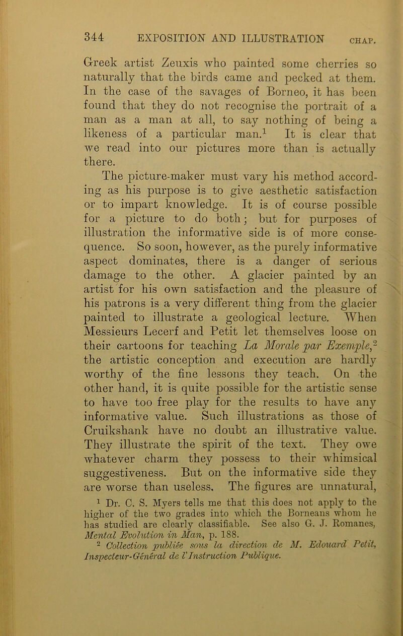 CHAP. Greek artist Zeuxis who painted some cherries so naturally that the birds came and pecked at them. In the case of the savages of Borneo, it has been found that they do not recognise the portrait of a man as a man at all, to say nothing of being a likeness of a particular man.1 It is clear that we read into our pictures more than is actually there. The picture-maker must vary his method accord- ing as his purpose is to give aesthetic satisfaction or to impart knowledge. It is of course possible for a picture to do both; but for purposes of illustration the informative side is of more conse- quence. So soon, however, as the purely informative aspect dominates, there is a danger of serious damage to the other. A glacier painted by an artist for his own satisfaction and the pleasure of his patrons is a very different thing from the glacier painted to illustrate a geological lecture. When Messieurs Lecerf and Petit let themselves loose on their cartoons for teaching La Morale par Exemple^ the artistic conception and execution are hardly worthy of the fine lessons they teach. On the other hand, it is quite possible for the artistic sense to have too free play for the results to have any informative value. Such illustrations as those of Cruikshank have no doubt an illustrative value. They illustrate the spirit of the text. They owe whatever charm they possess to their whimsical suggestiveness. But on the informative side they are worse than useless. The figures are unnatural, 1 Dr. C. S. Myers tells me that this does not apply to the higher of the two grades into which the Borneans whom he has studied are clearly classifiable. See also G. J. Romanes, Mental Evolution in Man, p. 188. 2 Collection publiee sous la direction de M. Edouard Petit, Inspect cur-General de V Instruction Publique.