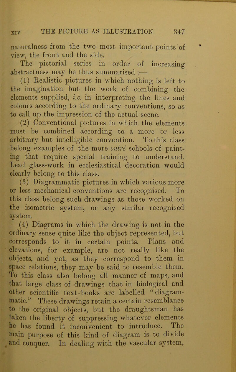 naturalness from the two most important points of view, the front and the side. The pictorial series in order of increasing abstractness may be thus summarised :— (1) Realistic pictures in which nothing is left to the imagination but the work of combining the elements supplied, i.e. in interpreting the lines and colours according to the ordinary conventions, so as to call up the impression of the actual scene. (2) Conventional pictures in which the elements must be combined according to a more or less arbitrary but intelligible convention. To this class belong examples of the more outrd schools of paint- ing that require special training to understand. Lead glass-work in ecclesiastical decoration would clearly belong to this class. (3) Diagrammatic pictures in which various more or less mechanical conventions are recognised. To this class belong such drawings as those worked on the isometric system, or any similar recognised system. (4) Diagrams in which the drawing is not in the ordinary sense quite like the object represented, but corresponds to it in certain points. Plans and elevations, for example, are not really like the objects, and yet, as they correspond to them in space relations, they may be said to resemble them. To this class also belong all manner of maps, and that large class of drawings that in biological and other scientific text-books are labelled “diagram- matic.” These drawings retain a certain resemblance to the original objects, but the draughtsman has taken the liberty of suppressing whatever elements he has found it inconvenient to introduce. The main purpose of this kind of diagram is to divide and conquer. In dealing with the vascular system,