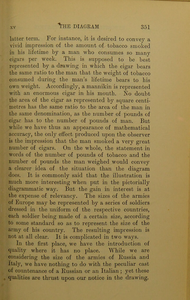 ■’THE diagram latter term. For instance, it is desired to convey a vivid impression of the amount of tobacco smoked in his lifetime by a man who consumes so many cigars per week. This is supposed to be best represented by a drawing in which the cigar bears the same ratio to the man that the weight of tobacco consumed during the man’s lifetime bears to his own weight. Accordingly, a mannikin is represented with an enormous cigar in his mouth. No doubt the area of the cigar as represented by square centi- metres has the same ratio to the area of the man in the same denomination, as the number of pounds of cigar has to the number of pounds of man. But while we have thus an appearance of mathematical accuracy, the only effect produced upon the observer is the impression that the man smoked a very great number of cigars. On the whole, the statement in words of the number of pounds of tobacco and the number of pounds the man weighed would convey a clearer idea of the situation than the diagram does. It is commonly said that the illustration is much more interesting when put in the pictorially diagrammatic way. But the gain in interest is at the expense of relevancy. The sizes of the armies of Europe may be represented by a series of soldiers dressed in the uniform of the respective countries, each soldier being made of a certain size, according to some standard so as to represent the size of the army of his country. The resulting impression is not at all clear. It is complicated in two ways. In the first place, we have the introduction of quality where it has no place. While we are considering the size of the armies of Russia and Italy, we have nothing to do with the peculiar cast of countenance of a Russian or an Italian ; yet these qualities are thrust upon our notice in the drawing.