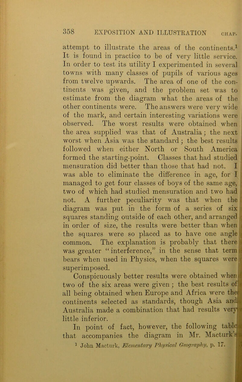 CHAP. attempt to illustrate the areas of the continents.1 It is found in practice to be of very little service. In order to test its utility I experimented in several towns with many classes of pupils of various ages from twelve upwards. The area of one of the con- tinents was given, and the problem set was to estimate from the diagram what the areas of the other continents were. The answers were very wide of the mark, and certain interesting variations were observed. The worst results were obtained when the area supplied was that of Australia; the next worst when Asia was the standard; the best results followed when either North or South America formed the starting-point. Classes that had studied mensuration did better than those that had not. I was able to eliminate the difference in age, for I managed to get four classes of boys of the same age, two of which had studied mensuration and two had not. A further peculiarity was that when the diagram was put in the form of a series of six squares standing outside of each other, and arranged in order of size, the results were better than when j the squares were so placed as to have one angle j common. The explanation is probably that there > was greater “ interference,” in the sense that term ; bears when used in Physics, when the squares were • superimposed. Conspicuously better results were obtained when I two of the six areas were given ; the best results of: if all being obtained when Europe and Africa were the; continents selected as standards, though Asia an did Australia made a combination that had results very* little inferior. In point of fact, however, the following tabled that accompanies the diagram in Mr. Macturk I 1 John Macturk, Elementary Physical Geography, p. 17.