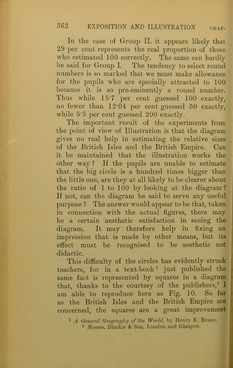 CHAP. In the case of Group II. it appears likely that 29 per cent represents the real proportion of those who estimated 100 correctly. The same can hardly be said for Group I. The tendency to select round numbers is so marked that we must make allowance for the pupils who are specially attracted to 100 because it is so pre-eminently a round number. Thus while 15‘7 per cent guessed 100 exactly, no fewer than 12-04 per cent guessed 50 exactly, while 5‘5. per cent guessed 200 exactly. The important result of the experiments from the point of view of Illustration is that the diagram gives no real help in estimating the relative sizes of the British Isles and the British Empire. Can it be maintained that the illustration works the other way ? If the pupils are unable to estimate that the big circle is a hundred times bigger than the little one, are they at all likely to be clearer about the ratio of 1 to 100 by looking at the diagram? If not, can the diagram be .said to serve any useful purpose ? The answer would appear to be that, taken in connection with the actual figures, there may be a certain aesthetic satisfaction in seeing the diagram. It may therefore help in fixing an impression that is made by other means, but its effect must be recognised to be aesthetic not didactic. This difficulty of the circles has evidently struck teachers, for in a text-book1 just published the same fact is represented by squares in a diagram that, thanks to the courtesy of the publishers,2 I am able to reproduce here as Fig. 10. So far as the British Isles and the British Empire are concerned, the squares are a great improvement 1 A General Geography of the World, by Henry E. Evans. 2 Messrs. Blackie & Son, London and Glasgow.