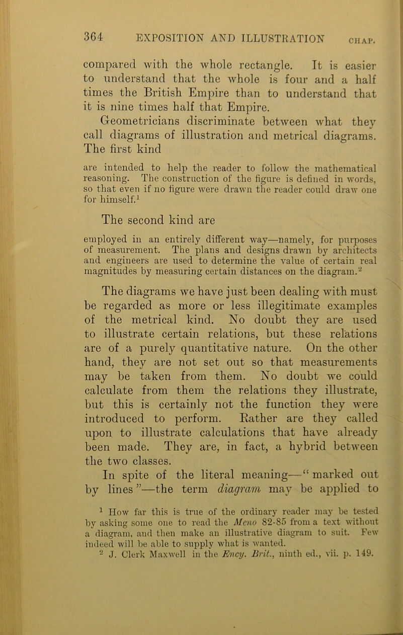 CHAP. compared with the whole rectangle. It is easier to understand that the whole is four and a half times the British Empire than to understand that it is nine times half that Empire. Geometricians discriminate between what thev %j call diagrams of illustration and metrical diagrams. The first kind are intended to help the reader to follow the mathematical reasoning. The construction of the figure is defined in words, so that even if no figure were drawn the reader could draw one for himself.1 The second kind are employed in an entirely different way—namely, for purposes of measurement. The plans and designs drawn by architects and engineers are used to determine the value of certain real magnitudes by measuring certain distances on the diagram.2 The diagrams we have just been dealing with must be regarded as more or less illegitimate examples of the metrical kind. No doubt they are used to illustrate certain relations, but these relations are of a purely quantitative nature. On the other hand, they are not set out so that measurements may be taken from them. No doubt we could calculate from them the relations they illustrate, but this is certainly not the function they were introduced to perform. Bather are they called upon to illustrate calculations that have already been made. They are, in fact, a hybrid between the two classes. In spite of the literal meaning—“ marked out by lines ”—the term diagram may be applied to 1 How far this is true of the ordinary reader may be tested by asking some one to read the Meno 82-85 from a text without a diagram, and then make an illustrative diagram to suit. Few indeed will be able to supply what is wanted.