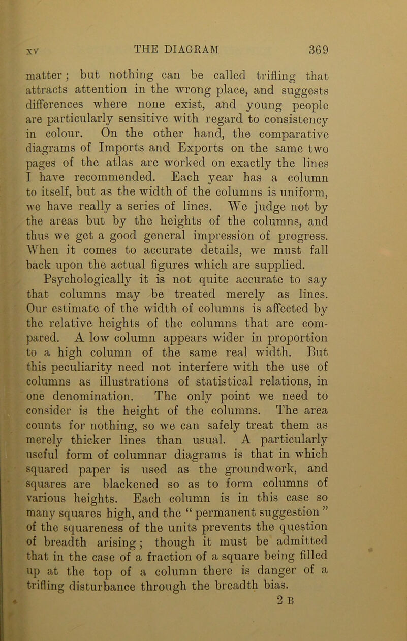 matter; but nothing can be called trifling that attracts attention in the wrong place, and suggests differences where none exist, and young people are particularly sensitive with regard to consistency in colour. On the other hand, the comparative diagrams of Imports and Exports on the same two pages of the atlas are worked on exactly the lines I have recommended. Each year has a column to itself, but as the width of the columns is uniform, we have really a series of lines. We judge not by the areas but by the heights of the columns, and thus we get a good general impression of progress. When it comes to accurate details, we must fall back upon the actual figures which are supplied. Psychologically it is not quite accurate to say that columns may be treated merely as lines. Our estimate of the width of columns is affected by the relative heights of the columns that are com- pared. A low column appears wider in proportion to a high column of the same real width. But this peculiarity need not interfere with the use of columns as illustrations of statistical relations, in one denomination. The only point we need to consider is the height of the columns. The area counts for nothing, so we can safely treat them as merely thicker lines than usual. A particularly useful form of columnar diagrams is that in which squared paper is used as the groundwork, and squares are blackened so as to form columns of various heights. Each column is in this case so many squares high, and the “ permanent suggestion ” of the squareness of the units prevents the question of breadth arising; though it must be admitted that in the case of a fraction of a square being filled up at the top of a column there is danger of a trifling disturbance through the breadth bias.