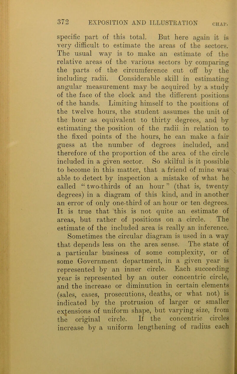 CHAP. specific part of this total. But here again it is very difficult to estimate the areas of the sectors. The usual way is to make an estimate of the relative areas of the various sectors by comparing the parts of the circumference cut off by the including radii. Considerable skill in estimating angular measurement may be acquired by a study of the face of the clock and the different positions of the hands. Limiting himself to the positions of the twelve hours, the student assumes the unit of the hour as equivalent to thirty degrees, and by estimating the position of the radii in relation to the fixed points of the hours, he can make a fair guess at the number of degrees included, and therefore of the proportion of the area of the circle included in a given sector. So skilful is it possible to become in this matter, that a friend of mine was able to detect by inspection a mistake of what he called “ two-thirds of an hour ” (that is, twenty degrees) in a diagram of this kind, and in another an error of only one-third of an hour or ten degrees. It is true that this is not quite an estimate of areas, but rather of positions on a circle. The estimate of the included area is really an inference. Sometimes the circular diagram is used in a way that depends less on the area sense. The state of a particular business of some complexity, or of some Government department, in a given year is represented by an inner circle. Each succeeding year is represented by an outer concentric circle, and the increase or diminution in certain elements (sales, cases, prosecutions, deaths, or what not) is indicated by the protrusion of larger or smaller extensions of uniform shape, but varying size, from the original circle. If the concentric circles increase by a uniform lengthening of radius each