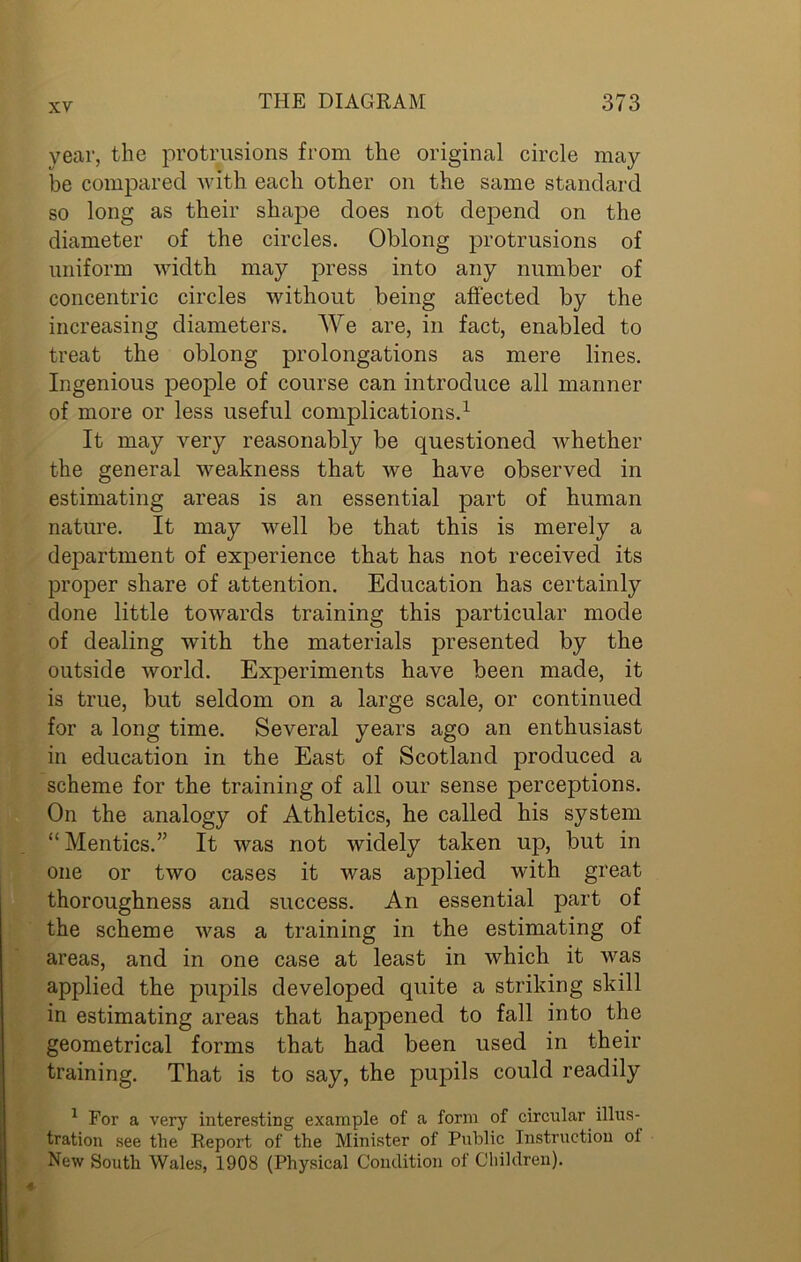 year, the protrusions from the original circle may be compared with each other on the same standard so long as their shape does not depend on the diameter of the circles. Oblong protrusions of uniform width may press into any number of concentric circles without being affected by the increasing diameters. We are, in fact, enabled to treat the oblong prolongations as mere lines. Ingenious people of course can introduce all manner of more or less useful complications.1 It may very reasonably be questioned whether the general weakness that we have observed in estimating areas is an essential part of human nature. It may well be that this is merely a department of experience that has not received its proper share of attention. Education has certainly done little towards training this particular mode of dealing with the materials presented by the outside world. Experiments have been made, it is true, but seldom on a large scale, or continued for a long time. Several years ago an enthusiast in education in the East of Scotland produced a scheme for the training of all our sense perceptions. On the analogy of Athletics, he called his system “Mentics.” It was not widely taken up, but in one or two cases it was applied with great thoroughness and success. An essential part of the scheme was a training in the estimating of areas, and in one case at least in which it was applied the pupils developed quite a striking skill in estimating areas that happened to fall into the geometrical forms that had been used in their training. That is to say, the pupils could readily 1 For a very interesting example of a form of circular illus- tration see the Report of the Minister of Public Instruction ol New South Wales, 1908 (Physical Condition of Children). *