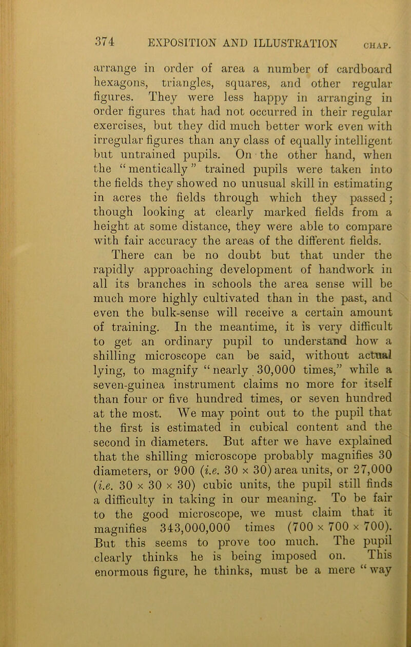 CHAP. arrange in order of area a number of cardboard hexagons, triangles, squares, and other regular figures. They were less happy in arranging in order figures that had not occurred in their regular exercises, but they did much better work even with irregular figures than any class of equally intelligent but untrained pupils. On the other hand, when the “ mentically ” trained pupils were taken into the fields they showed no unusual skill in estimating in acres the fields through which they passed; though looking at clearly marked fields from a height at some distance, they were able to compare with fair accuracy the areas of the different fields. There can be no doubt but that under the rapidly approaching development of handwork in all its branches in schools the area sense will be much more highly cultivated than in the past, and even the bulk-sense will receive a certain amount of training. In the meantime, it is very difficult to get an ordinary pupil to understand how a shilling microscope can be said, without actual lying, to magnify “ nearly 30,000 times,” while a seven-guinea instrument claims no more for itself than four or five hundred times, or seven hundred at the most. We may point out to the pupil that the first is estimated in cubical content and the second in diameters. But after we have explained that the shilling microscope probably magnifies 30 diameters, or 900 (i.e. 30 x 30) area units, or 27,000 (i.e. 30 x 30 x 30) cubic units, the pupil still finds a difficulty in taking in our meaning. To be fair to the good microscope, we must claim that it magnifies 343,000,000 times (700 x 700 x 700). But this seems to prove too much. The pupil clearly thinks he is being imposed on. This enormous figure, he thinks, must be a mere “ way