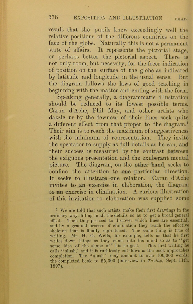CHAP. result that the pupils knew exceedingly Avell the relative positions of the different countries on the face of the globe. Naturally this is not a permanent state of affairs. It represents the pictorial stage, or perhaps better the pictorial aspect. There is not only room, but necessity, for the freer indication of position on the surface of the globe as indicated by latitude and longitude in the usual sense. But the diagram follows the laws of good teaching in beginning with the matter and ending with the form. Speaking generally, a diagrammatic illustration should be reduced to its lowest possible terms. Caran d’Ache, Phil May, and other artists who dazzle us by the fewness of their lines seek quite a different effect from that proper to the diagram.1 Their aim is to reach the maximum of suggestiveness with the minimum of representation. They invite the spectator to supply as full details as he can, and their success is measured by the contrast between the exiguous presentation and the exuberant mental picture. The diagram, on the other hand, seeks to confine the attention to one particular direction. It seeks to illustrate one relation. Caran d’Ache invites to an exercise in elaboration, the diagram to an exercise in elimination. A curious illustration of this invitation to elaboration was supplied some 1 We are told that such artists make their first drawings in the ordinary way, filling in all the details so as to get a broad general effect. Then they proceed to discover which lines are essential, and by a gradual process of elimination they reach the effective skeleton that is finally reproduced. The same thing is true of writing. Mr. H. G. Wells, for example, tells us that he first writes down things as they come into his mind so as to “get some idea of the shape of ” his subject. This first writing he calls “ slush,’ and it is ruthlessly cut down as the book approaches completion. The “ slush ” may amount to over 100,000 words, the completed book to 55,000 (interview in To-day, Sept. 11th, 1897).