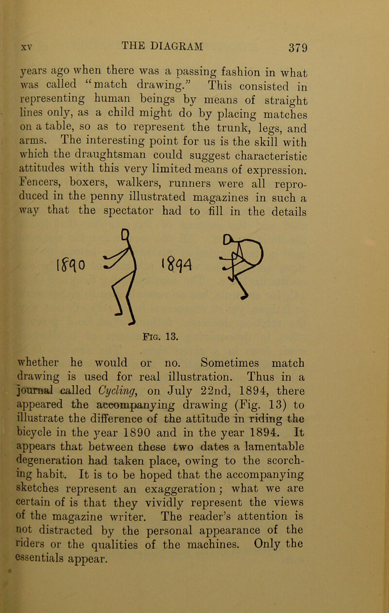 years ago when there was a passing fashion in what was called “match drawing.” This consisted in representing human beings by means of straight lines only, as a child might do by placing matches on a table, so as to represent the trunk, legs, and arms. The interesting point for us is the skill with which the draughtsman could suggest characteristic attitudes with this very limited means of expression. Fencers, boxers, walkers, runners were all repro- duced in the penny illustrated magazines in such a way that the spectator had to fill in the details whether he would or no. Sometimes match drawing is used for real illustration. Thus in a journal called Cycling, on July 22nd, 1894, there appeared the accompanying drawing (Fig. 13) to illustrate the difference of the attitude in riding the bicycle in the year 1890 and in the year 1894. It appears that between these two dates a lamentable degeneration had taken place, owing to the scorch- ing habit. It is to be hoped that the accompanying sketches represent an exaggeration; what we are certain of is that they vividly represent the views of the magazine writer. The reader’s attention is not distracted by the personal appearance of the riders or the qualities of the machines. Only the essentials appear.