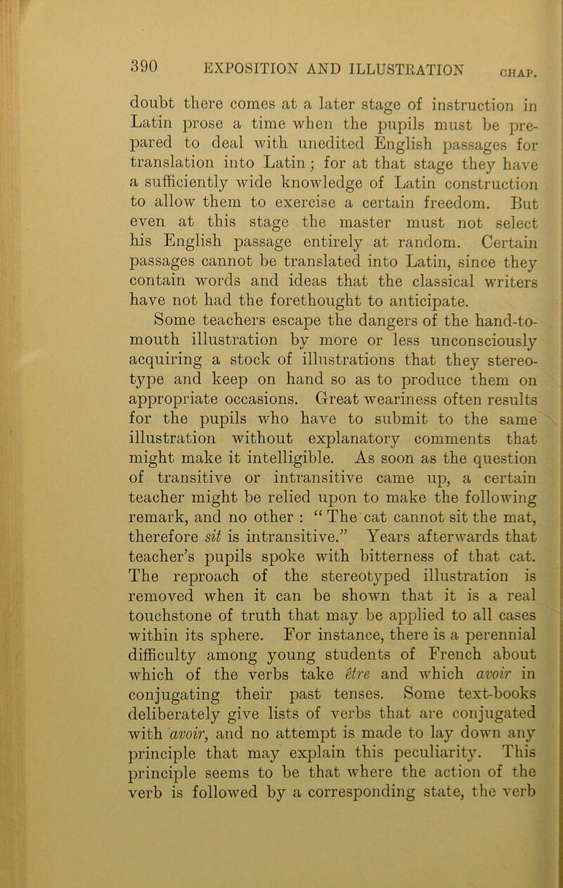CHAP. doubt there comes at a later stage of instruction in Latin prose a time when the pupils must be pre- pared to deal with unedited English passages for translation into Latin; for at that stage they have a sufficiently wide knowledge of Latin construction to allow them to exercise a certain freedom. But even at this stage the master must not select his English passage entirely at random. Certain passages cannot be translated into Latin, since they contain words and ideas that the classical writers have not had the forethought to anticipate. Some teachers escape the dangers of the hand-to- mouth illustration by more or less unconsciously acquiring a stock of illustrations that they stereo- type and keep on hand so as to produce them on appropriate occasions. Great weariness often results for the pupils who have to submit to the same illustration without explanatory comments that might make it intelligible. As soon as the question of transitive or intransitive came uj), a certain teacher might be relied upon to make the following remark, and no other : “ The cat cannot sit the mat, therefore sit is intransitive.” Years afterwards that teacher’s pupils spoke with bitterness of that cat. The reproach of the stereotyped illustration is removed when it can be shown that it is a real touchstone of truth that may be applied to all cases within its sphere. For instance, there is a perennial difficulty among young students of French about which of the verbs take etre and which avoir in conjugating their past tenses. Some text-books deliberately give lists of verbs that are conjugated with avoir, and no attempt is made to lay down any principle that may explain this peculiarity. This principle seems to be that where the action of the verb is followed by a corresponding state, the verb