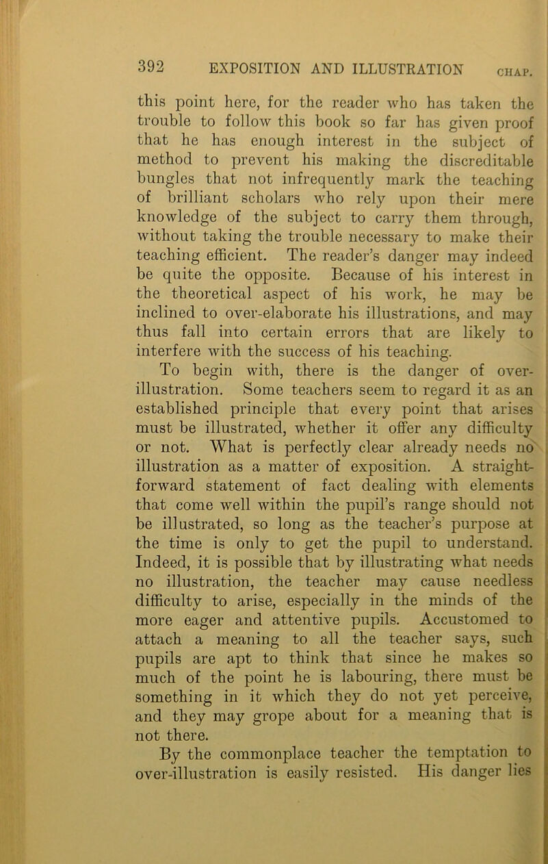 CHAP. this point here, for the reader who has taken the trouble to follow this book so far has given proof that he has enough interest in the subject of method to prevent his making the discreditable bungles that not infrequently mark the teaching of brilliant scholars who rely upon their mere knowledge of the subject to carry them through, without taking the trouble necessary to make their teaching efficient. The reader’s danger may indeed be quite the opposite. Because of his interest in the theoretical aspect of his work, he may be inclined to over-elaborate his illustrations, and may thus fall into certain errors that are likely to interfere with the success of his teaching. To begin with, there is the danger of over- illustration. Some teachers seem to regard it as an established principle that every point that arises must be illustrated, whether it offer any difficulty or not. What is perfectly clear already needs no illustration as a matter of exposition. A straight- forward statement of fact dealing with elements that come well within the pupil’s range should not be illustrated, so long as the teacher’s purpose at the time is only to get the pupil to understand. Indeed, it is possible that by illustrating what needs no illustration, the teacher may cause needless difficulty to arise, especially in the minds of the more eager and attentive pupils. Accustomed to attach a meaning to all the teacher says, such pupils are apt to think that since he makes so much of the point he is labouring, there must be something in it which they do not yet perceive, and they may grope about for a meaning that is not there. By the commonplace teacher the temptation to over-illustration is easily resisted. His danger lies