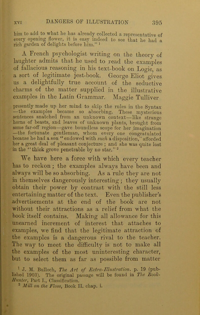 him to add to what he has already collected a representative of every opening flower, it is easy indeed to see that he had a rich garden of delights before him.” ] A French psychologist writing on the theory of laughter admits that he used to read the examples of fallacious reasoning in his text-book on Logic, as a sort of legitimate jest-book. George Eliot gives us a delightfully true account of the seductive charms of the matter supplied in the illustrative examples in the Latin Grammar. Maggie Tulliver presently made up her mind to skip the rules in the Syntax —the examples became so absorbing. These mysterious sentences snatched from an unknown context—like strange horns of beasts, and leaves of unknown plants, brought from some far-off region—gave boundless scope for her imagination —the fortunate gentleman, whom every one congratulated because he had a son “ endowed with such a disposition,” afforded her a great deal of pleasant conjecture ; and she was quite lost in the “thick grove penetrable by no star.”2 We have here a force with which every teacher has to reckon; the examples always have been and always will be so absorbing. As a rule they are not in themselves dangerously interesting ; they usually obtain their power by contrast with the still less entertaining matter of the text. Even the publisher’s advertisements at the end of the book are not without their attractions as a relief from what the book itself contains. Making all allowance for this unearned increment of interest that attaches to examples, we find that the legitimate attraction of the examples is a dangerous rival to the teacher. The way to meet the difficulty is not to make all the examples of the most uninteresting character, but to select them as far as possible from matter 1 J. M. Bullock, The Art of Extra-Illustration, p. 19 (pub- lished 1903). The original j)assage will be found in The Boolc- llunter, Part I., Classification. 2 Mill on the Floss, Book II. chap. i.