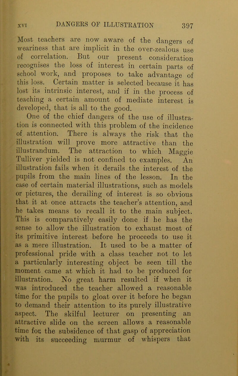 Most teachers are now aware of the dangers of weariness that are implicit in the over-zealous use of correlation. But our present consideration recognises the loss of interest in certain parts of school work, and proposes to take advantage of this loss. Certain matter is selected because it has lost its intrinsic interest, and if in the process of teaching a certain amount of mediate interest is developed, that is all to the good. One of the chief dangers of the use of illustra- tion is connected with this problem of the incidence of attention. There is always the risk that the illustration will prove more attractive than the illustrandum. The attraction to which Maggie Tulliver yielded is not confined to examples. An illustration fails when it derails the interest of the pupils from the main lines of the lesson. In the case of certain material illustrations, such as models or pictures, the derailing of interest is so obvious that it at once attracts the teacher’s attention, and he takes means to recall it to the main subject. This is comparatively easily done if he has the sense to allow the illustration to exhaust most of its primitive interest before he proceeds to use it as a mere illustration. It used to be a matter of professional pride with a class teacher not to let a particularly interesting object be seen till the moment came at which it had to be produced for illustration. No great harm resulted if when it was introduced the teacher allowed a reasonable time for the pupils to gloat over it before he began to demand their attention to its purely illustrative aspect. The skilful lecturer on presenting an attractive slide on the screen allows a reasonable time foe the subsidence of that gasp of appreciation with its succeeding murmur of whispers that