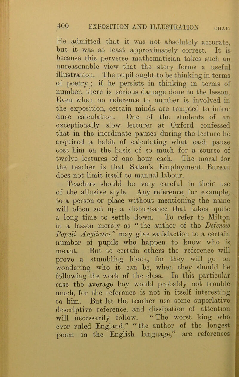 CHAP. He admitted that it was not absolutely accurate, but it was at least approximately correct. It is because this perverse mathematician takes such an unreasonable view that the story forms a useful illustration. The pupil ought to be thinking in terms of poetry; if he persists in thinking in terms of number, there is serious damage done to the lesson. Even when no reference to number is involved in the exposition, certain minds are tempted to intro- duce calculation. One of the students of an exceptionally slow lecturer at Oxford confessed that in the inordinate pauses during the lecture he acquired a habit of calculating what each pause cost him on the basis of so much for a course of twelve lectures of one hour each. The moral for the teacher is that Satan’s Employment Bureau does not limit itself to manual labour. Teachers should be very careful in their use of the allusive style. Any reference, for example, to a person or place without mentioning the name will often set up a disturbance that takes quite a long time to settle down. To refer to Milton in a lesson merely as “ the author of the Defensio Populi Anglicani” may give satisfaction to a certain number of pupils who happen to know who is meant. But to certain others the reference will prove a stumbling block, for they will go on wondering who it can be, when they should be following the work of the class. In this particular case the average boy would probably not trouble much, for the reference is not in itself interesting to him. But let the teacher use some superlative descriptive reference, and dissipation of attention will necessarily follow. “ The worst king who ever ruled England,” “the author of the longest poem in the English language,” are references