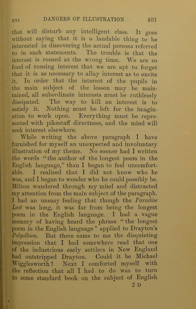 that will disturb any intelligent class. It goes without saying that it is a laudable thing to be interested in discovering the actual persons referred to in such statements. The trouble is that the interest is roused at the wrong time. We are so fond of rousing interest that we are apt to forget that it is as necessary to allay interest as to excite it. In order that the interest of the pupils in the main subject of the lesson may be main- tained, all subordinate interests must be ruthlessly dissipated. The way to kill an interest is to satisfy it. Nothing must be left for the imagin- ation to work upon. Everything must be repre- sented with pikestaff directness, and the mind will seek interest elsewhere. While writing the above paragraph I have furnished for myself an unexpected and involuntary illustration of my theme. No sooner had I written the words “the author of the longest poem in the English language,” than I began to feel uncomfort- able. I realised that I did not know who he was, and I began to wonder who he could possibly be. Milton wandered through my mind and distracted my attention from the main subject of the paragraph. I had an uneasy feeling that though the Paradise Lost was long, it was far from being the longest poem in the English language. I had a vague memory of having heard the phrase “ the longest poem in the English language ” applied to Drayton’s Polyolbion. But there came to me the disquieting impression that I had somewhere read that one of the industrious early settlers in New England had outstripped Drayton. Could it be Michael Wiggles worth ? Next I comforted myself with the reflection that all I had to do was to turn to some standard book on the subject of English