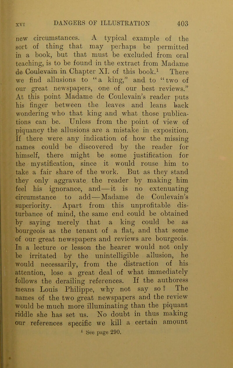 new circumstances. A typical example of the sort of thing that may perhaps be permitted in a book, but that must be excluded from oral teaching, is to be found in the extract from Madame de Coulevain in Chapter XI. of this book.1 There we find allusions to “ a king,” and to “ two of our great newspapers, one of our best reviews.” At this point Madame de Coulevain’s reader puts his finger between the leaves and leans back wondering who that king and what those publica- tions can be. Unless from the point of view of piquancy the allusions are a mistake in exposition. If there were any indication of how the missing names could be discovered by the reader for himself, there might be some justification for the mystification, since it would rouse him to take a fair share of the work. But as they stand they only aggravate the reader by making him feel his ignorance, and—it is no extenuating circumstance to add—Madame de Coulevain’s superiority. Apart from this unprofitable dis- turbance of mind, the same end could be obtained by saying merely that a king could be as bourgeois as the tenant of a flat, and that some of our great newspapers and reviews are bourgeois. In a lecture or lesson the hearer would not only be irritated by the unintelligible allusion, he would necessarily, from the distraction of his attention, lose a great deal of what immediately follows the derailing references. If the authoress means Louis Philippe, why not say so 1 The names of the two great newspapers and the review would be much more illuminating than the piquant riddle she has set us. No doubt in thus making our references specific we kill a certain amount
