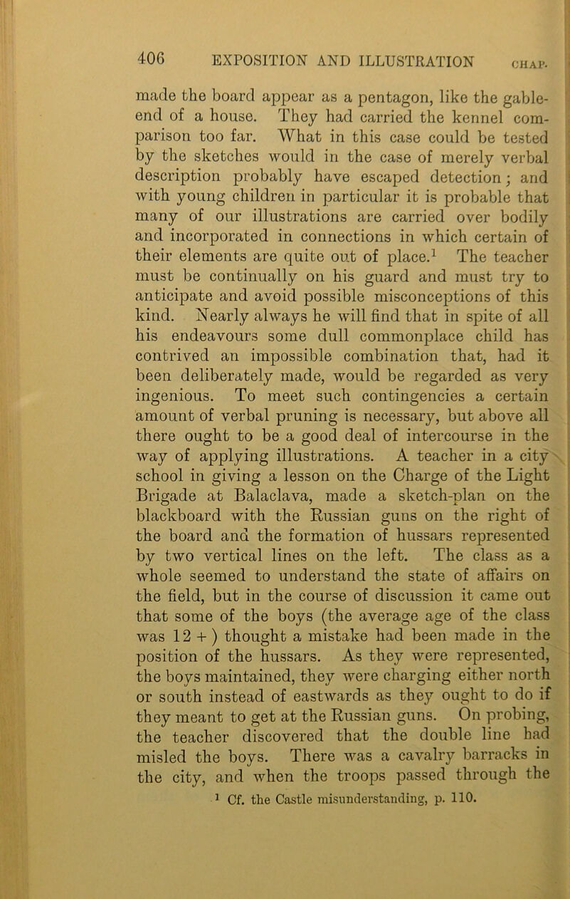 CHAP. made the board appear as a pentagon, like the gable- end of a house. They had carried the kennel com- parison too far. What in this case could be tested by the sketches would in the case of merely verbal description probably have escaped detection; and with young children in particular it is probable that many of our illustrations are carried over bodily and incorporated in connections in which certain of their elements are quite out of place.1 The teacher must be continually on his guard and must try to anticipate and avoid possible misconceptions of this kind. Nearly always he will find that in spite of all his endeavours some dull commonplace child has contrived an impossible combination that, had it been deliberately made, would be regarded as very ingenious. To meet such contingencies a certain amount of verbal pruning is necessary, but above all there ought to be a good deal of intercourse in the way of applying illustrations. A teacher in a city school in giving a lesson on the Charge of the Light Brigade at Balaclava, made a sketch-plan on the blackboard with the Russian guns on the right of the board and the formation of hussars represented by two vertical lines on the left. The class as a whole seemed to understand the state of affairs on the field, but in the course of discussion it came out that some of the boys (the average age of the class was 12 + ) thought a mistake had been made in the position of the hussars. As they were represented, the boys maintained, they were charging either north or south instead of eastwards as they ought to do if they meant to get at the Russian guns. On probing, the teacher discovered that the double line had misled the boys. There was a cavalry barracks in the city, and when the troops passed through the 1 Cf. the Castle misunderstanding, p. 110.