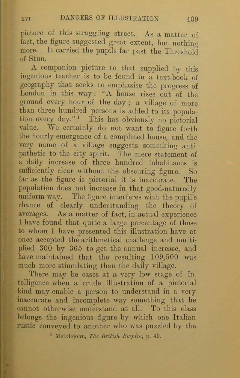picture of this straggling street. As a matter of fact, the figure suggested great extent, but nothing more. It carried the pupils far past the Threshold of Stun. A companion picture to that supplied by this ingenious teacher is to be found in a text-book of geography that seeks to emphasise the progress of London in this way : “A house rises out of the ground every hour of the day ; a village of more than three hundred persons is added to its popula- tion every day.” 1 This has obviously no pictorial value. We certainly do not want to figure forth the hourly emergence of a completed house, and the very name of a village suggests something anti- pathetic to the city spirit. The mere statement of a daily increase of three hundred inhabitants is sufficiently clear without the obscuring figure. So far as the figure is pictorial, it is inaccurate. The population does not increase in that good-naturedly uniform way. The figure interferes with the pupil’s chance of clearly understanding the theory of averages. As a matter of fact, in actual experience I have found that quite a large percentage of those to whom I have presented this illustration have at once accepted the arithmetical challenge and multi- plied 300 by 365 to get the annual increase, and have maintained that the resulting 109,500 was much more stimulating than the daily village. There may be cases at a very low stage of in- telligence when a crude illustration of a pictorial kind may enable a person to understand in a very inaccurate and incomplete way something that he cannot otherwise understand at all. To this class belongs the ingenious figure by which one Italian rustic conveyed to another who was puzzled by the 1 Meiklejohn, The British Empire, p. 49.